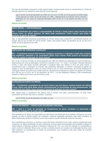 No caso da sociedade conjugal ou união estável (salvo contrato escrito entre os companheiros), o limite de
isenção aplica-se em relação ao valor total do imóvel alienado.
(Lei nº 9.250, de 26 de dezembro de 1995, art. 23; Lei nº 10.406, de 10 de janeiro de 2002, artigo
1.725; Decreto nº 3.000, de 26 de março de 1999 – Regulamento do Imposto sobre a Renda –
RIR/1999, art. 39, inciso III; Instrução Normativa SRF nº 84, de 11 de outubro de 2001, art. 29,
inciso I)
Retorno ao sumário
ÚNICO IMÓVEL — COPROPRIEDADE
632 — Contribuinte que possui a copropriedade de imóvel e ainda possui outro imóvel em seu
próprio nome, ao vender qualquer um deles pode considerá-lo "único imóvel" para efeito de
exclusão do ganho de capital?
Não. A copropriedade caracteriza propriedade de imóvel. Nesse caso, possuindo o contribuinte mais de um
imóvel, não há que se falar em “único imóvel”. Assim, não podem utilizar, do benefício do art. 23 da Lei nº
9.250, de 26 de dezembro de 1995.
Retorno ao sumário
UNIFICAÇÃO DE TERRENOS CONTÍGUOS
633 — Contribuinte possuía dois terrenos contíguos, promoveu a unificação e sobre eles construiu
uma residência, passando a ser proprietário desse único imóvel. Pode usufruir da exclusão do
ganho de capital na alienação do único imóvel?
Sim. O art. 23 da Lei nº 9.250, de 26 de dezembro de 1995, faz referência à alienação do único imóvel que o
titular possua (no mês da alienação). Conforme o disposto no art. 111, inciso I, do Código Tributário Nacional
(CTN), e caso não tenha ocorrido alienação a qualquer título nos últimos 5 anos de outro imóvel, e
considerando que a unificação de imóveis não caracteriza alienação, é cabível a exclusão do ganho de
capital no caso de alienação, como um único imóvel e em um único instrumento, de imóvel resultante de
unificação anterior de outros que o titular possuía, devidamente averbada em cartório de registro de imóveis
(art. 234 da Lei nº 6.015, de 31 de dezembro de 1973 - Lei dos Registros Públicos). Este entendimento
também é válido para a terra nua de imóveis rurais.
Retorno ao sumário
ALIENAÇÃO DE PARTE DO IMÓVEL
634 — Contribuinte, proprietário de um único imóvel, que não alienou nenhum imóvel nos últimos
5 anos, aliena uma parte desse imóvel, permanecendo na propriedade da área remanescente. Tal
contribuinte tem direito nessa operação à isenção de alienação de único imóvel?
Não. Nesse caso, o contribuinte não alienou todo o imóvel, mas parte, permanecendo, na data, como
proprietário de imóvel. Não faz jus, portanto, à isenção.
(Lei nº 9.250, de 26 de dezembro de 1995, art. 23)
Retorno ao sumário
ATIVOS RECEBIDOS — DISSOLUÇÃO SOCIEDADE CONJUGAL
635 — Qual é o custo de aquisição na transferência de ativos recebidos na dissolução da
sociedade conjugal ou da união estável?
Na transferência do direito de propriedade em decorrência de dissolução de sociedade conjugal ou da união
estável, os bens e direitos podem ser avaliados, conforme legislação pertinente, pelo valor constante na
última Declaração de Bens e Direitos ou em valor superior àquele declarado (valor de mercado).
Se a transferência dos bens ou direitos a quem lhe foram atribuídos foi em valor superior àquele pelo qual
constavam na última declaração de quem declarava os bens antes da dissolução da sociedade conjugal ou
união estável, a diferença positiva é tributada à alíquota de 15%, em nome do cônjuge ou companheiro a
quem o ativo foi atribuído. Nesse caso, os bens e direitos devem ser incluídos na declaração de bens, pelo
valor atribuído na transferência do direito de propriedade, que constituirá custo para efeito de eventual
alienação futura.
263
 