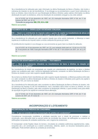 Se a transferência for efetuada pelo valor informado na última Declaração de Bens e Direitos, não incide a
cobrança de imposto no ato da transferência. O ex-cônjuge ou ex-companheiro a quem foram atribuídos os
bens ou direitos, deve incluí-los em sua Declaração de Bens e Direitos, pelos valores informados na última
declaração de quem os declarava, antes da dissolução da sociedade conjugal ou da união estável.
(Lei nº 9.532, de 10 de dezembro de 1997, art. 23; Instrução Normativa SRF nº 84, de 11 de
outubro de 2001, art. 3º, II)
Consulte as perguntas 569, 570, 614 e 636
Retorno ao sumário
PAGAMENTO DO IR — DISSOLUÇÃO SOCIEDADE CONJUGAL
636 — Quem é o contribuinte do imposto sobre o ganho de capital na transferência de ativos em
decorrência de dissolução da sociedade conjugal ou da união estável?
Se a transferência for efetuada por valor superior àquele que vinha sendo declarado, a diferença a maior
sujeita-se à incidência de imposto sobre a renda à alíquota de quinze por cento.
O contribuinte do imposto é o ex-cônjuge ou o ex-convivente ao qual o bem ou direito for atribuído.
(Lei nº 9.532, de 10 de dezembro de 1997, art. 23, com redação dada pelo art. 10 da Lei nº 9.779,
de 19 de janeiro de 1999; Instrução Normativa SRF nº 84, de 11 de outubro de 2001, art. 30, § 3º,
V)
Retorno ao sumário
DOAÇÃO EM ADIANTAMENTO DA LEGÍTIMA — TRATAMENTO
637 — Qual é o tratamento tributário na transferência de bens e direitos na doação em
adiantamento da legítima?
Na transferência do direito de propriedade por doação em adiantamento de legítima, os bens e direitos
podem ser avaliados pelo valor, conforme legislação pertinente, constante na última Declaração de Bens e
Direitos do doador ou por valor superior àquele declarado.
Se os bens ou direitos forem transferidos por valor superior àquele declarado, a diferença positiva entre este
e o valor constante na última Declaração de Bens e Direitos do doador é tributada como ganho de capital à
alíquota de 15%, em nome do doador.
Se a transferência for efetuada pelo valor constante na última Declaração de Bens e Direitos do doador, não
há cobrança de imposto no ato da transferência, mas o donatário deve incluir os bens ou direitos, em sua
Declaração de Bens e Direitos, pelo valor constante na declaração referida, o qual constitui custo para efeito
de apuração de ganho de capital em eventual futura alienação.
(Lei nº 9.532, de 10 de dezembro de 1997, art. 23; Instrução Normativa SRF nº 84, de 11 de
outubro de 2001, art. 3º, inciso II)
Retorno ao sumário
INCORPORAÇÃO E LOTEAMENTO
INCORPORAÇÃO DE PRÉDIOS EM CONDOMÍNIO
638 — O que se considera como incorporação de prédios em condomínio?
Considera-se incorporação imobiliária a atividade exercida com o intuito de promover e realizar a
construção, para alienação total ou parcial (antes da conclusão das obras), de edificações ou conjunto de
edificações compostas de unidades autônomas, sob o regime de condomínio.
O incorporador vende frações ideais do terreno, vinculadas às unidades autônomas (apartamentos, salas,
conjuntos etc.), em construção ou a serem construídas, obtendo, assim, os recursos necessários para a
edificação. Pode também alienar as unidades já construídas.
264
 