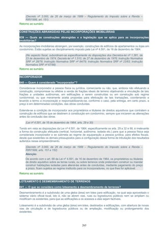 (Decreto nº 3.000, de 26 de março de 1999 – Regulamento do Imposto sobre a Renda –
RIR/1999, art. 151)
Retorno ao sumário
CONSTRUÇÕES ABRANGIDAS PELAS INCORPORAÇÕES IMOBILIÁRIAS
639 — Quais as construções abrangidas e a legislação que se aplica para as incorporações
imobiliárias?
As incorporações imobiliárias abrangem, por exemplo, construções de edifícios de apartamentos ou lojas em
condomínio. Estão sujeitas ao disciplinamento imposto pela Lei nº 4.591, de 16 de dezembro de 1964.
(No aspecto fiscal, subordinam-se especificamente às disposições dos Decretos-lei nº 1.381, de
23 de dezembro de 1974; Decreto-lei nº 1.510, de 27 de dezembro de 1976; Instrução Normativa
SRF nº 28/78; Instrução Normativa SRF nº 84/79; Instrução Normativa SRF nº 23/83; Instrução
Normativa SRF nº 67/88)
Retorno ao sumário
INCORPORADOR
640 — Quem é considerado "incorporador"?
Considera-se incorporador a pessoa física ou jurídica, comerciante ou não, que, embora não efetuando a
construção, compromisse ou efetive a venda de frações ideais de terreno objetivando a vinculação de tais
frações a unidades autônomas, em edificações a serem construídas ou em construção sob regime
condominial, ou que meramente aceita propostas para efetivação de tais transações, coordenando e
levando a termo a incorporação e responsabilizando-se, conforme o caso, pela entrega, em certo prazo, a
preço e em determinadas condições, das obras concluídas.
Estende-se a condição de incorporador aos proprietários e titulares de direitos aquisitivos que contratem a
construção de edifícios que se destinem à constituição em condomínio, sempre que iniciarem as alienações
antes da conclusão das obras.
(Lei nº 4.591, de 16 de dezembro de 1964, arts. 29 e 30)
Tendo em vista as disposições da Lei nº 4.591, de 1964, especificamente os arts. 29 a 32 e 68, é irrelevante
a forma da construção efetuada (vertical, horizontal, autônoma, isolada etc.) para que a pessoa física seja
considerada incorporador e se submeta ao regime de equiparação a pessoa jurídica, para efeitos fiscais,
desde que existentes os demais pressupostos para a configuração dessa forma de tributação dos resultados
auferidos nesse empreendimento.
(Decreto nº 3.000, de 26 de março de 1999 – Regulamento do Imposto sobre a Renda –
RIR/1999, arts. 151 e 152)
Atenção:
De acordo com o art. 68 da Lei nº 4.591, de 16 de dezembro de 1964, os proprietários ou titulares
de direito aquisitivo sobre as terras rurais, ou sobre terrenos onde pretendam construir ou mandar
construir habitações isoladas para aliená-las antes de concluídas, mediante pagamento do preço
a prazo, ficam sujeitos ao regime instituído para os incorporadores, no que lhes for aplicável.
Retorno ao sumário
LOTEAMENTO E DESMEMBRAMENTO DE TERRENOS
641 — O que se considera como loteamento e desmembramento de terrenos?
Desmembramento é a subdivisão de uma gleba (área) em lotes para edificação, na qual seja aproveitado o
sistema viário oficial local, isto é, não se abrem vias, ruas ou logradouros públicos nem se ampliam ou
modificam os existentes, para que as edificações e os acessos a elas sejam factíveis.
Loteamento é a subdivisão de uma gleba (área) em lotes, destinados a edificações, com abertura de novas
vias de circulação e de logradouros públicos ou de ampliação, modificação ou prolongamento dos
existentes.
265
 