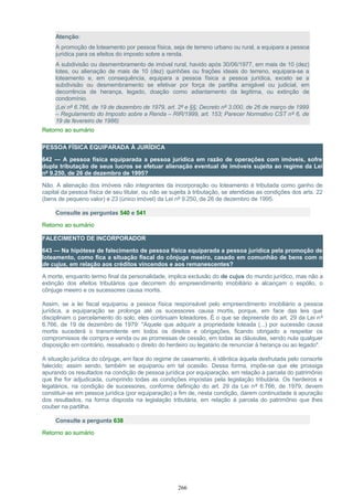 Atenção:
A promoção de loteamento por pessoa física, seja de terreno urbano ou rural, a equipara a pessoa
jurídica para os efeitos do imposto sobre a renda.
A subdivisão ou desmembramento de imóvel rural, havido após 30/06/1977, em mais de 10 (dez)
lotes, ou alienação de mais de 10 (dez) quinhões ou frações ideais do terreno, equipara-se a
loteamento e, em consequência, equipara a pessoa física a pessoa jurídica, exceto se a
subdivisão ou desmembramento se efetivar por força de partilha amigável ou judicial, em
decorrência de herança, legado, doação como adiantamento da legítima, ou extinção de
condomínio.
(Lei nº 6.766, de 19 de dezembro de 1979, art. 2º e §§; Decreto nº 3.000, de 26 de março de 1999
– Regulamento do Imposto sobre a Renda – RIR/1999, art. 153; Parecer Normativo CST nº 6, de
19 de fevereiro de 1986)
Retorno ao sumário
PESSOA FÍSICA EQUIPARADA À JURÍDICA
642 — A pessoa física equiparada a pessoa jurídica em razão de operações com imóveis, sofre
dupla tributação de seus lucros se efetuar alienação eventual de imóveis sujeita ao regime da Lei
nº 9.250, de 26 de dezembro de 1995?
Não. A alienação dos imóveis não integrantes da incorporação ou loteamento é tributada como ganho de
capital da pessoa física de seu titular, ou não se sujeita à tributação, se atendidas as condições dos arts. 22
(bens de pequeno valor) e 23 (único imóvel) da Lei nº 9.250, de 26 de dezembro de 1995.
Consulte as perguntas 540 e 541
Retorno ao sumário
FALECIMENTO DE INCORPORADOR
643 — Na hipótese de falecimento de pessoa física equiparada a pessoa jurídica pela promoção de
loteamento, como fica a situação fiscal do cônjuge meeiro, casado em comunhão de bens com o
de cujus, em relação aos créditos vincendos e aos remanescentes?
A morte, enquanto termo final da personalidade, implica exclusão do de cujus do mundo jurídico, mas não a
extinção dos efeitos tributários que decorrem do empreendimento imobiliário e alcançam o espólio, o
cônjuge meeiro e os sucessores causa mortis.
Assim, se a lei fiscal equiparou a pessoa física responsável pelo empreendimento imobiliário a pessoa
jurídica, a equiparação se prolonga até os sucessores causa mortis, porque, em face das leis que
disciplinam o parcelamento do solo, eles continuam loteadores. É o que se depreende do art. 29 da Lei nº
6.766, de 19 de dezembro de 1979: "Aquele que adquirir a propriedade loteada (...) por sucessão causa
mortis sucederá o transmitente em todos os direitos e obrigações, ficando obrigado a respeitar os
compromissos de compra e venda ou as promessas de cessão, em todas as cláusulas, sendo nula qualquer
disposição em contrário, ressalvado o direito do herdeiro ou legatário de renunciar à herança ou ao legado".
A situação jurídica do cônjuge, em face do regime de casamento, é idêntica àquela desfrutada pelo consorte
falecido; assim sendo, também se equiparou em tal ocasião. Dessa forma, impõe-se que ele prossiga
apurando os resultados na condição de pessoa jurídica por equiparação, em relação à parcela do patrimônio
que lhe for adjudicada, cumprindo todas as condições impostas pela legislação tributária. Os herdeiros e
legatários, na condição de sucessores, conforme definição do art. 29 da Lei nº 6.766, de 1979, devem
constituir-se em pessoa jurídica (por equiparação) a fim de, nesta condição, darem continuidade à apuração
dos resultados, na forma disposta na legislação tributária, em relação à parcela do patrimônio que lhes
couber na partilha.
Consulte a pergunta 638
Retorno ao sumário
266
 