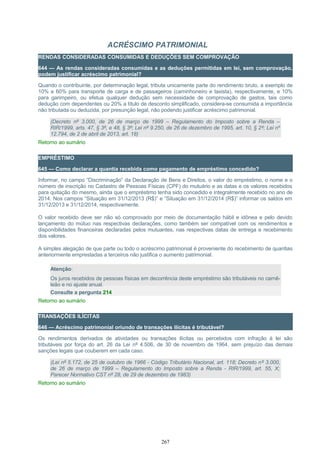 ACRÉSCIMO PATRIMONIAL
RENDAS CONSIDERADAS CONSUMIDAS E DEDUÇÕES SEM COMPROVAÇÃO
644 — As rendas consideradas consumidas e as deduções permitidas em lei, sem comprovação,
podem justificar acréscimo patrimonial?
Quando o contribuinte, por determinação legal, tributa unicamente parte do rendimento bruto, a exemplo de
10% e 60% para transporte de carga e de passageiros (caminhoneiro e taxista), respectivamente, e 10%
para garimpeiro, ou efetua qualquer dedução sem necessidade de comprovação de gastos, tais como
dedução com dependentes ou 20% a título de desconto simplificado, considera-se consumida a importância
não tributada ou deduzida, por presunção legal, não podendo justificar acréscimo patrimonial.
(Decreto nº 3.000, de 26 de março de 1999 – Regulamento do Imposto sobre a Renda –
RIR/1999, arts. 47, § 3º, e 48, § 3º; Lei nº 9.250, de 26 de dezembro de 1995, art. 10, § 2º; Lei nº
12.794, de 2 de abril de 2013, art. 18)
Retorno ao sumário
EMPRÉSTIMO
645 — Como declarar a quantia recebida como pagamento de empréstimo concedido?
Informar, no campo “Discriminação” da Declaração de Bens e Direitos, o valor do empréstimo, o nome e o
número de inscrição no Cadastro de Pessoas Físicas (CPF) do mutuário e as datas e os valores recebidos
para quitação do mesmo, ainda que o empréstimo tenha sido concedido e integralmente recebido no ano de
2014. Nos campos “Situação em 31/12/2013 (R$)” e “Situação em 31/12/2014 (R$)” informar os saldos em
31/12/2013 e 31/12/2014, respectivamente.
O valor recebido deve ser não só comprovado por meio de documentação hábil e idônea e pelo devido
lançamento do mútuo nas respectivas declarações, como também ser compatível com os rendimentos e
disponibilidades financeiras declaradas pelos mutuantes, nas respectivas datas de entrega e recebimento
dos valores.
A simples alegação de que parte ou todo o acréscimo patrimonial é proveniente do recebimento de quantias
anteriormente emprestadas a terceiros não justifica o aumento patrimonial.
Atenção:
Os juros recebidos de pessoas físicas em decorrência deste empréstimo são tributáveis no carnê-
leão e no ajuste anual.
Consulte a pergunta 214
Retorno ao sumário
TRANSAÇÕES ILÍCITAS
646 — Acréscimo patrimonial oriundo de transações ilícitas é tributável?
Os rendimentos derivados de atividades ou transações ilícitas ou percebidos com infração à lei são
tributáveis por força do art. 26 da Lei nº 4.506, de 30 de novembro de 1964, sem prejuízo das demais
sanções legais que couberem em cada caso.
(Lei nº 5.172, de 25 de outubro de 1966 - Código Tributário Nacional, art. 118; Decreto nº 3.000,
de 26 de março de 1999 – Regulamento do Imposto sobre a Renda - RIR/1999, art. 55, X;
Parecer Normativo CST nº 28, de 29 de dezembro de 1983)
Retorno ao sumário
267
 