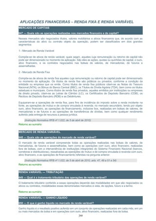 APLICAÇÕES FINANCEIRAS – RENDA FIXA E RENDA VARIÁVEL
MERCADO DE CAPITAIS
647 — Quais são as operações realizadas nos mercados financeiro e de capital?
Nesses mercados são negociados títulos, valores mobiliários e ativos financeiros que, de acordo com as
características do ativo ou contrato objeto da operação, podem ser classificados em dois grandes
segmentos:
1 - Mercado de Renda Variável
Compõe-se de ativos de renda variável, quais sejam, aqueles cuja remuneração ou retorno de capital não
pode ser dimensionado no momento da aplicação. São eles as ações, quotas ou quinhões de capital, o ouro,
ativo financeiro, e os contratos negociados nas bolsas de valores, de mercadorias, de futuros e
assemelhadas.
2 - Mercado de Renda Fixa
Compõe-se de ativos de renda fixa aqueles cuja remuneração ou retorno de capital pode ser dimensionado
no momento da aplicação. Os títulos de renda fixa são públicos ou privados, conforme a condição da
entidade ou empresa que os emite. Como títulos de renda fixa públicos citam-se as Notas do Tesouro
Nacional (NTN), os Bônus do Banco Central (BBC), os Títulos da Dívida Agrária (TDA), bem como os títulos
estaduais e municipais. Como títulos de renda fixa privados, aqueles emitidos por instituições ou empresas
de direito privado, citam-se as Letras de Câmbio (LC), os Certificados de Depósito Bancário (CDB), os
Recibos de Depósito Bancário (RDB) e as Debêntures.
Equiparam-se a operações de renda fixa, para fins de incidência do imposto sobre a renda incidente na
fonte, as operações de mútuo e de compra vinculada à revenda, no mercado secundário, tendo por objeto
ouro, ativo financeiro, as operações de financiamento, inclusive box, realizadas em bolsas de valores, de
mercadorias e de futuros e as operações de transferência de dívidas, bem como qualquer rendimento
auferido pela entrega de recursos a pessoa jurídica.
(Instrução Normativa RFB nº 1.022, de 5 de abril de 2010)
Retorno ao sumário
MERCADO DE RENDA VARIÁVEL
648 — Quais são as operações do mercado de renda variável?
O mercado de renda variável compreende todas as operações realizadas nas bolsas de valores, de
mercadorias, de futuros e assemelhadas, bem como as operações com ouro, ativo financeiro, realizadas
fora de bolsas, com a interveniência de instituições integrantes do Sistema Financeiro Nacional (bancos,
corretoras e distribuidoras), ressalvadas as operações de mútuo e de compra vinculada à revenda com ouro,
ativo financeiro, e as operações de financiamento referidas na pergunta anterior.
(Instrução Normativa RFB nº 1.022, de 5 de abril de 2010, arts. 47, 49 a 51 e 54)
Retorno ao sumário
RENDA VARIÁVEL — TRIBUTAÇÃO
649 — Qual é o tratamento tributário das operações de renda variável?
O tratamento tributário conferido a essas operações depende das modalidades em que são negociados os
ativos ou contratos, modalidades essas denominadas mercados à vista, de opções, futuro e a termo.
Retorno ao sumário
RENDA VARIÁVEL — GANHO LÍQUIDO
650 — O que é ganho líquido no mercado de renda variável?
Ganho líquido é o resultado positivo auferido em um conjunto de operações realizadas em cada mês, em um
ou mais mercados de bolsa e em operações com ouro, ativo financeiro, realizadas fora de bolsa.
268
 