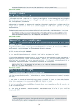 (Instrução Normativa RFB nº 1.022, de 5 de abril de 2010, arts. 47, 49 a 51 e 54)
Retorno ao sumário
DAY TRADE — CONCEITO
651 — O que é operação day trade?
Considera-se day trade a operação ou a conjugação de operações iniciadas e encerradas em um mesmo
dia, com o mesmo ativo, em uma mesma instituição intermediadora, em que a quantidade negociada tenha
sido liquidada, total ou parcialmente.
Na apuração do resultado da operação day trade são considerados, pela ordem, o primeiro negócio de
compra com o primeiro de venda ou o primeiro negócio de venda com o primeiro de compra,
sucessivamente.
Será admitida a compensação de perdas incorridas em operações de day trade realizadas no mesmo dia.
(Lei nº 9.959, de 27 de janeiro de 2000, art. 8º; Lei nº 12.350, de 20 de dezembro de 2010, art. 45;
Instrução Normativa RFB nº 1.022, de 5 de abril de 2010, art. 54)
Retorno ao sumário
RENDA VARIÁVEL — ALÍQUOTA/INCIDÊNCIA DO IR
652 — Qual é a alíquota de incidência do IR aplicável às operações do mercado de renda variável
realizadas em bolsa?
Os ganhos líquidos auferidos em operações realizadas em bolsas de valores, de mercadorias, de futuros, e
assemelhadas, inclusive day trade, serão tributados às seguintes alíquotas:
a) 20%, no caso de operação day trade;
b) 15%, nas operações realizadas nos mercados à vista, a termo, de opções e de futuros.
As operações realizadas em bolsas de valores, de mercadorias, de futuros, e assemelhadas estão sujeitas à
retenção do imposto sobre a renda incidente na fonte à alíquota de 0,005% (cinco milésimos por cento),
salvo se o valor da retenção do imposto seja igual ou inferior a R$ 1,00, como antecipação, podendo ser
compensado com o imposto sobre a renda mensal na apuração do ganho líquido.
(Lei nº 11.033, de 21 de dezembro de 2004, art. 2º, §§ 1º e 2º; e Instrução Normativa RFB nº
1.022, de 5 de abril de 2010, art. 52)
Retorno ao sumário
OPERAÇÕES EM BOLSAS — ISENÇÃO
653 — Todas as operações em bolsas estão sujeitas ao IR?
Não. São isentos do imposto sobre a renda os ganhos líquidos auferidos por pessoa física em operações
efetuadas:
I - com ações, no mercado à vista de bolsas de valores ou mercado de balcão, se o total das alienações
desse ativo, realizadas no mês, não exceder a R$ 20.000, 00 (vinte mil reais);
II - com ouro, ativo financeiro, se o total das alienações desse ativo, realizadas no mês, não exceder a R$
20.000,00 (vinte mil reais);
III – com ações de pequenas e médias empresas a que se refere o art. 16 da Lei nº 13.043, de 13 de
novembro de 2014.
Atenção:
Ocorrendo alienação no mesmo mês de ações e de ouro, ativo financeiro, os limites de isenção
dos itens I e II acima aplicam-se separadamente a cada modalidade de ativo.
269
 