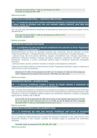 (Instrução Normativa RFB nº 1.545, de 3 de fevereiro de 2015)
Consulte as perguntas 001 e 027
Retorno ao sumário
PREJUÍZO NA ATIVIDADE RURAL — DESCONTO SIMPLIFICADO
016 — O contribuinte que em 2014 recebeu rendimentos tributáveis na Declaração de Ajuste Anual
e obteve receita da atividade rural, mas com resultado negativo (prejuízo), pode optar pelo
desconto simplificado?
Sim, ele pode optar pelo desconto simplificado na Declaração de Ajuste Anual e informar o prejuízo na ficha
Atividade Rural.
(Instrução Normativa RFB nº 1.545, de 3 de fevereiro de 2015, art. 3º)
Consulte a pergunta 427
Retorno ao sumário
PAGAMENTOS E DOAÇÕES EFETUADOS
017 — O contribuinte que optar pelo desconto simplificado deve preencher as fichas “Pagamentos
Efetuados” e “Doações Efetuadas”?
Independentemente da forma de tributação escolhida pelo contribuinte, deve-se preencher as fichas
“Pagamentos Efetuados” e “Doações Efetuadas” incluindo todos os pagamentos e doações efetuados a:
- pessoas físicas, tais como pensão alimentícia, aluguéis, arrendamento rural, instrução, pagamentos a
profissionais autônomos (médicos, dentistas, psicólogos, advogados, engenheiros, arquitetos, corretores,
professores, mecânicos, e outros), contribuição patronal paga à Previdência Social pelo empregador
doméstico;
- pessoas jurídicas, quando constituam exclusão ou dedução na declaração do contribuinte.
A falta das informações relativas ao preenchimento da ficha “Pagamentos Efetuados” sujeita o contribuinte à
multa de 20% do valor não declarado.
(Decreto-lei nº 2.396, 21 de dezembro de 1987, art. 13; Decreto nº 3.000, de 26 de março de
1999 – Regulamento do Imposto sobre a Renda - RIR/1999, arts. 930 e 967)
Retorno ao sumário
RENDIMENTOS ISENTOS — 65 ANOS OU MAIS
018 — O desconto simplificado substitui a parcela de isenção referente a rendimentos de
aposentadoria recebidos por contribuinte maior de 65 anos?
Não. A parcela isenta referente a rendimentos de aposentadoria recebidos por contribuinte maior de 65 anos
deve ser informada na Declaração de Ajuste Anual na ficha correspondente aos Rendimentos Isentos e Não
Tributáveis. O desconto simplificado aplica-se apenas aos rendimentos tributáveis e substitui as deduções
legais cabíveis, limitado a R$ 15.880,89.
(Lei nº 9.250, de 26 de dezembro de 1995, art.10, inciso V, com redação dada pela Lei nº 11.482,
de 31 de maio de 2007; alterada pela Lei nº 12.469, de 26 de agosto de 2011; Instrução
Normativa RFB nº 1.545, de 3 de fevereiro de 2015, art. 3º, § 1º)
Retorno ao sumário
RENDIMENTOS RECEBIDOS ACUMULADAMENTE (RRA)
019 — O contribuinte que optar pelo desconto simplificado pode excluir os honorários
advocatícios pagos referentes a rendimentos recebidos acumuladamente, por decisão judicial?
Sim. O contribuinte, independentemente da opção pelo desconto simplificado ou não, pode informar como
rendimento tributável o valor recebido, excluindo os honorários pagos na proporção dos rendimentos
tributáveis.
Consulte, ainda, as perguntas 215, 235, 236, 237 e 423
Retorno ao sumário
27
 
