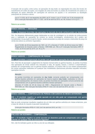 A isenção não se aplica, entre outras, às operações de day trade, às negociações de cotas dos fundos de
investimento em índice de ações, aos resgates de cotas de fundos ou clubes de investimento em ações e à
alienação de ações efetivada em operações de exercício de opções e no vencimento ou liquidação
antecipada de contratos a termo.
(Lei nº 11.033, de 21 de dezembro de 2004, art.3º, inciso I; Lei nº 13.043, de 13 de novembro de
2014; Instrução Normativa SRF nº 1.022 , de 05 de abril de 2010, art. 48, incisos I e II e § 2º)
Retorno ao sumário
RENDA VARIÁVEL — DEDUÇÕES
654 — As despesas incorridas nas operações no mercado de renda variável podem ser deduzidas?
Sim. As despesas efetivamente pagas destacadas na nota de corretagem ou no extrato da conta-corrente
para a realização de operações de compra ou venda (corretagens, emolumentos etc.) podem ser
consideradas na apuração do ganho líquido, sendo acrescidas ao preço de compra e deduzidas do preço de
venda dos ativos ou contratos negociados.
(Lei nº 8.383, de 30 de dezembro de 1991, art. 27; e Decreto nº 3.000, de 26 de março de 1999 –
Regulamento do Imposto sobre a Renda - RIR/1999, art. 760, § 2º; Instrução Normativa SRF nº
1.022, de 05 de abril de 2010, art. 45, § 3º)
Retorno ao sumário
RENDA VARIÁVEL — COMPENSAÇÃO DE PERDAS
655 — É permitida a compensação de perdas com ganhos em operações de renda variável?
Sim. Para fins de apuração e pagamento do imposto mensal sobre os ganhos líquidos, as perdas incorridas
nas operações de renda variável nos mercados à vista, de opções, futuros, a termos e assemelhados,
poderão ser compensadas com os ganhos líquidos auferidos, no próprio mês ou nos meses subsequentes,
em outras operações realizadas em qualquer das modalidades operacionais previstas naqueles mercados,
operações comuns.
Atenção:
As perdas incorridas em operações de day trade, somente poderão ser compensadas com
ganhos líquidos auferidos em operações da mesma espécie (day trade), realizadas no mês ou
meses subsequentes. Do mesmo modo, as perdas incorridas em operações comuns somente são
compensáveis com os ganhos líquidos auferidos nessas operações.
(Decreto nº 3.000, de 26 de março de 1999 – Regulamento do Imposto sobre a Renda –
RIR/1999, art. 760; Instrução Normativa RFB nº 1.022, de 5 de abril de 2010, art. 53)
Retorno ao sumário
RENDA VARIÁVEL — COMPENSAÇÃO DE PERDAS COM GANHOS DE MESES ANTERIORES
656 — O resultado negativo ou perda apurado em um mês pode ser compensado com ganho
auferido em meses anteriores?
Não se pode compensar resultados negativos de um mês com ganhos auferidos em meses anteriores, pois
a base de cálculo do imposto é apurada mensalmente.
(Instrução Normativa RFB nº 1.022, de 5 de abril de 2010, art. 53)
Retorno ao sumário
PREJUÍZO EM DEZEMBRO — COMPENSAÇÃO
657 — O resultado negativo ou perda apurado em dezembro pode ser compensado com o ganho
auferido em qualquer mês do exercício seguinte?
Sim, não há restrição quanto ao mês ou ano de sua utilização.
270
 