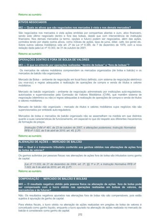 Retorno ao sumário
ATIVOS NEGOCIADOS
662 — Quais os ativos que são negociados nos mercados à vista e nos demais mercados?
São negociados nos mercados à vista ações emitidas por companhias abertas e ouro, ativo financeiro,
sendo este último negociado dentro e fora das bolsas, desde que com interveniência de instituição
financeira. Nos demais mercados (a termo, opções e futuro) podem ser negociados, além das ações,
contratos tendo por objeto outros ativos, como índices de ações, taxa de juros, dólar, café, boi gordo etc.
Sobre outros valores mobiliários vide art. 2º da Lei nº 6.385, de 7 de dezembro de 1976, com a nova
redação dada pela Lei nº 10.303, de 31 de outubro de 2001.
Retorno ao sumário
OPERAÇÕES DENTRO E FORA DE BOLSA DE VALORES
663 — O que se entende por operações realizadas “dentro de bolsas” e “fora de bolsas”?
Os mercados de valores mobiliários compreendem os mercados organizados (de bolsa e balcão) e os
mercados de balcão não organizados.
Mercado de Bolsa – ambiente de negociação em local físico definido, com sistema de negociação eletrônico
(ou viva-voz) e regras adequadas à realização de operações de compra e venda de títulos e valores
mobiliários.
Mercado de balcão organizado - ambiente de negociação administrado por instituições auto-reguladoras,
autorizadas e supervisionadas pela Comissão de Valores Mobiliários (CVM), que mantêm sistema de
negociação (eletrônico ou não) e regras adequadas à realização de operações de compra e venda de títulos
e valores mobiliários.
Mercado de balcão não organizado - mercado de títulos e valores mobiliários cujos negócios não são
supervisionados por entidade auto-reguladora.
Mercados de bolsa e mercados de balcão organizado não se assemelham na medida em que distintos
quanto a suas características de funcionamento, em especial no que diz respeito aos diferentes mecanismos
de formação de preços.
(Instrução CVM nº 461, de 23 de outubro de 2007, e alterações posteriores; Instrução Normativa
RFB nº 1.022, de 5 de abril de 2010, art. 45, § 2º)
Retorno ao sumário
ALIENAÇÃO DE AÇÕES — MERCADO DE BALCÃO
664 — Qual é o tratamento tributário conferido aos ganhos obtidos nas alienações de ações fora
de bolsa de valores?
Os ganhos auferidos por pessoas físicas nas alienações de ações fora de bolsa são tributados como ganho
de capital.
(Lei nº 11.033, de 21 de dezembro de 2004, art. 2º, §§ 1º e 2º, e Instrução Normativa RFB nº
1.022, de 5 de abril de 2010, art. 45, § 2º)
Retorno ao sumário
COMPENSAÇÃO — MERCADO DE BALCÃO E BOLSAS
665 — O resultado negativo obtido pela pessoa física na alienação de ações fora de bolsa pode
ser compensado com o lucro obtido nas operações realizadas em bolsas de valores, de
mercadorias e de futuros?
Não. Os resultados negativos apurados nas alienações fora de bolsa não são compensáveis, pois estão
sujeitos à apuração de ganho de capital.
Para efeitos fiscais, o lucro obtido na alienação de ações realizadas em pregões de bolsa de valores é
conceituado como ganho líquido, enquanto o lucro apurado na alienação de ações realizada no mercado de
balcão é considerado como ganho de capital.
272
 