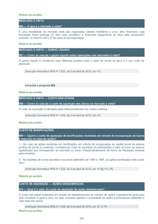 Retorno ao sumário
MERCADO À VISTA
666 — O que é o mercado à vista?
É uma modalidade de mercado onde são negociados valores mobiliários e ouro, ativo financeiro, cuja
liquidação física (entrega do ativo pelo vendedor) e financeira (pagamento do ativo pelo comprador)
ocorrem, no máximo até o 3º dia após ao da negociação.
Retorno ao sumário
MERCADO À VISTA — GANHO LÍQUIDO
667 — Como se calcula o ganho líquido sobre operações nos mercados à vista?
O ganho líquido é constituído pela diferença positiva entre o valor de venda do ativo e o seu custo de
aquisição.
(Instrução Normativa RFB nº 1.022, de 5 de abril de 2010, art. 47)
Consulte a pergunta 668
Retorno ao sumário
MERCADO À VISTA — CUSTO DOS ATIVOS
668 — Como se calcula o custo de aquisição dos ativos no mercado à vista?
O custo de aquisição é calculado pela média ponderada dos custos unitários.
(Instrução Normativa RFB nº 1.022, de 5 de abril de 2010, art. 47)
Retorno ao sumário
CUSTO DE BONIFICAÇÕES
669 — Qual é o custo de aquisição de bonificações recebidas em virtude de incorporação de lucros
e reservas no caso de ações?
1 - No caso de ações recebidas em bonificação, em virtude de incorporação ao capital social da pessoa
jurídica de lucros ou reservas, considera-se custo de aquisição da participação o valor do lucro ou reserva
capitalizado que corresponder ao acionista ou sócio, independentemente da forma de tributação adotada
pela empresa.
2 - Na hipótese de lucros apurados nos anos-calendário de 1994 e 1995, as ações bonificadas terão custo
zero.
(Instrução Normativa RFB nº 1.022, de 5 de abril de 2010, art. 47 §§ 1º e 2º)
Retorno ao sumário
CUSTO DE AQUISIÇÃO — AÇÕES DESDOBRADAS
670 — Qual é o valor do custo de aquisição de ações desdobradas?
O custo das ações recebidas em virtude de desdobramento do número de ações originalmente possuídas
pelo investidor é igual a zero, ou seja, aumenta apenas a quantidade de ações e permanece inalterado o
valor total das ações.
(Instrução Normativa RFB nº 1.022, de 5 de abril de 2010, art. 47, § 7º)
Retorno ao sumário
273
 