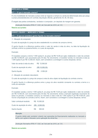 MERCADO A TERMO
671 — O que é mercado a termo?
É uma modalidade de mercado a prazo onde se negocia a compra ou venda de determinado ativo por preço
e prazo preestabelecidos em contrato (liquidação diferida, geralmente 30, 60, 90 dias).
É exigido das partes contratantes, vendedor e comprador, um depósito de margem em garantia.
(Instrução Normativa RFB nº 1.022, de 5 de abril de 2010, art. 51)
Retorno ao sumário
GANHO LÍQUIDO — MERCADO A TERMO
672 — O que se considera ganho líquido no mercado a termo?
1 - Situação do comprador
O custo de aquisição é o preço do ativo estabelecido no contrato de compra a termo.
O ganho líquido é a diferença positiva entre o valor de venda à vista do ativo, na data da liquidação do
contrato a termo ou posteriormente, e o custo de aquisição.
Exemplo:
O investidor comprou a termo 1.000 ações K, ao preço de R$ 10,00 por ação, totalizando o valor do contrato
em R$ 10.000,00, com vencimento para 30 dias. No vencimento, o investidor vendeu no mercado à vista as
1.000 ações K por R$ 12.000,00. Assim, sem considerar a corretagem e outras despesas, temos:
Valor de venda à vista do ativo R$ 12.000,00
Custo de aquisição do ativo (R$ 10.000,00)
Ganho líquido R$ 2.000,00
2 - Situação do vendedor descoberto
O custo de aquisição é o preço de compra à vista do ativo objeto da liquidação do contrato a termo.
O ganho líquido é a diferença positiva entre o preço do ativo recebido constante no contrato a termo e o
custo de aquisição.
Exemplo:
O investidor vendeu a termo 1.000 ações K, ao preço de R$ 10,00 por ação, totalizando o valor do contrato
em R$ 10.000,00, com vencimento para 30 dias. No vencimento, tendo o mercado registrado movimento de
baixa no período, o investidor comprou no mercado à vista o lote de 1.000 ações K por R$ 9.500,00, para
honrar a liquidação do contrato a termo. Assim, sem considerar a corretagem e outras despesas, temos:
Valor contratual recebido R$ 10.000,00
Custo de aquisição do ativo (R$ 9.500,00)
Ganho líquido R$ 500,00
Atenção:
O ganho obtido pelo vendedor coberto nas operações de financiamento realizadas no mercado a
termo com ações é tributado como aplicação de renda fixa.
(Instrução Normativa RFB nº 1.022, de 5 de abril de 2010, art. 51)
Retorno ao sumário
274
 