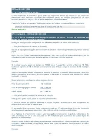 MERCADO DE OPÇÕES
673 — O que é mercado de opções?
É uma modalidade de mercado a prazo onde são negociados direitos de comprar ou de vender um
determinado ativo, mediante pagamento pelo comprador (titular) ao vendedor (lançador) de um valor
chamado prêmio, com preço do ativo e prazo de exercício previamente fixados.
É exigido da posição lançadora um depósito de margem em garantia, no caso de lançador descoberto.
(Instrução Normativa RFB nº 1.022, de 5 de abril de 2010, art. 49)
Retorno ao sumário
GANHO LÍQUIDO — MERCADO DE OPÇÕES
674 — O que se considera ganho líquido no mercado de opções, no caso de operações que
tenham por objeto a negociação da opção?
Operações tendo por objeto a negociação das opções de compra ou de venda (sem exercício):
1 - Posição titular (direito de compra ou de venda)
O custo de aquisição das opções de mesma série é calculado pela média ponderada dos prêmios unitários
pagos.
O ganho líquido é obtido pela diferença positiva entre o valor da operação de encerramento das opções de
mesma série (valor recebido pela venda de opções) e o seu custo médio de aquisição.
Exemplo:
O investidor adquiriu opção de compra de 10.000 ações K, pagando o prêmio unitário de R$ 1,00,
totalizando o prêmio de R$ 10.000,00, com vencimento para 60 dias e preço de exercício de R$ 10,00 por
ação K.
Antes do vencimento, em face da tendência favorável do mercado, o investidor decidiu encerrar (zerar) sua
posição compradora, e vendeu opção de compra de 10.000 ações K, da mesma série, recebendo o prêmio
total de R$ 12.000,00.
Desconsiderando a corretagem e outras despesas, temos:
Valor do prêmio recebido R$ 12.000,00
Valor do prêmio pago pela compra (R$ 10.000,00)
Ganho líquido R$ 2.000,00
2 - Posição lançadora (obrigação de venda ou de compra)
Para apurar o ganho líquido, adote os seguintes procedimentos:
a) some os valores dos prêmios referentes às opções lançadas, recebidos até a data da operação de
encerramento, em opções de mesma série;
b) por ocasião do encerramento, divida o valor encontrado em "a" pela quantidade de opções de mesma
série lançadas até aquela data, apurando o valor médio do prêmio recebido em cada opção;
c) na hipótese de encerramento parcial, o valor das opções remanescentes é ajustado, subtraindo-se do
valor encontrado em "a", o valor calculado em "b", multiplicado pela quantidade de opções objeto da
operação de encerramento.
O ganho líquido é obtido pela diferença positiva entre o valor médio do prêmio recebido em cada opção
multiplicado pela quantidade de opções de mesma série objeto da operação de encerramento e o valor
desta operação.
Exemplo:
275
 