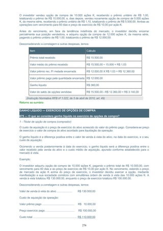 O investidor vendeu opção de compra de 10.000 ações K, recebendo o prêmio unitário de R$ 1,00,
totalizando o prêmio de R$ 10.000,00, e, dias depois, vendeu novamente opção de compra de 5.000 ações
K, da mesma série, recebendo o prêmio unitário de R$ 1,10, totalizando o prêmio de R$ 5.500,00. Ambas as
operações com vencimento para 60 dias e preço de exercício de R$ 10,00 por ação K.
Antes do vencimento, em face da tendência indefinida do mercado, o investidor decidiu encerrar
parcialmente sua posição vendedora, e adquiriu opção de compra de 12.000 ações K, da mesma série,
pagando o prêmio unitário de R$ 1,00, totalizando o prêmio de R$ 12.000,00.
Desconsiderando a corretagem e outras despesas, temos:
Item Cálculo
Prêmio total recebido R$ 15.500,00
Valor médio do prêmio recebido R$ 15.500,00 ÷ 15.000 = R$ 1,03
Valor prêmio rec. P/ metade encerrada R$ 12.000,00 X R$ 1,03 = R$ 12.360,00
Valor prêmio pago pela quantidade encerrada R$ 12.000,00
Ganho líquido R$ 360,00
Valor do saldo de opções vendidas R$ 15.500,00 - R$ 12.360,00 = R$ 3.140,00
(Instrução Normativa RFB nº 1.022, de 5 de abril de 2010, art. 49)
Retorno ao sumário
GANHO LÍQUIDO — EXERCÍCIO DE OPÇÕES DE COMPRA
675 — O que se considera ganho líquido no exercício de opções de compra?
1 - Titular de opção de compra (comprador)
O custo de aquisição é o preço de exercício do ativo acrescido do valor do prêmio pago. Considera-se preço
de exercício o valor de compra do ativo acordado para liquidação da operação.
O ganho líquido é a diferença positiva entre o valor de venda à vista do ativo, na data do exercício, e o seu
custo de aquisição.
Ocorrendo a venda posteriormente à data do exercício, o ganho líquido será a diferença positiva entre o
valor recebido pela venda do ativo e o custo médio de aquisição, apurado conforme estabelecido para o
mercado à vista.
Exemplo:
O investidor adquiriu opção de compra de 10.000 ações K, pagando o prêmio total de R$ 10.000,00, com
vencimento para 60 dias e ao preço de exercício de R$ 10,00 por ação K. No vencimento, estando o preço
de mercado da ação K acima do preço de exercício, o investidor decidiu exercer a opção, mediante
manifestação a sua sociedade corretora com simultânea ordem de venda à vista das 10.000 ações K. A
venda à vista totalizou R$ 130.000,00, enquanto o preço de exercício totalizou R$ 100.000,00.
Desconsiderando a corretagem e outras despesas, temos:
Valor de venda à vista do ativo ..................... R$ 130.000,00
Custo de aquisição da operação:
Valor prêmio pago ............................................ R$ 10.000,00
Preço exercício pago ........................................ R$ 100.000,00
Custo total ............................................................ R$ 110.000,00
276
 