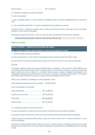 Ganho líquido ................................................ R$ 20.000,00
2 - Lançador de opção de compra (vendedor)
O custo de aquisição:
I - para o lançador coberto, é o custo médio de aquisição do ativo conforme estabelecido para o mercado à
vista.
II - para o lançador descoberto, é o preço de aquisição do ativo objeto do exercício.
O ganho líquido é a diferença positiva entre o preço de exercício do ativo, acrescido do valor do prêmio
recebido, e o seu custo de aquisição.
Considera-se preço de exercício, o valor de venda do ativo acordado para liquidação da operação.
(Instrução Normativa RFB nº 1.022, de 5 de abril de 2010, art. 49)
Retorno ao sumário
GANHO LÍQUIDO — EXERCÍCIO DE OPÇÕES DE VENDA
676 — O que se considera ganho líquido no exercício de opções de venda?
1 - Titular de opção de venda (vendedor)
O custo de aquisição é o custo médio de aquisição do ativo acrescido do valor do prêmio pago.
O ganho líquido é a diferença positiva entre o preço de exercício do ativo e o seu custo de aquisição.
Exemplo:
O investidor adquiriu opção de venda de 20.000 ações K, pagando o prêmio total de R$ 20.000,00, com
vencimento para 60 dias e preço de R$ 10,00 por ação K. No vencimento, estando o preço de mercado da
ação K abaixo do preço de exercício, o investidor decidiu exercer a opção, mediante manifestação a sua
sociedade corretora com simultânea ordem de compra no mercado à vista das 20.000 ações K. A compra à
vista totalizou R$ 160.000,00, enquanto o preço de exercício totalizou R$ 200.000,00.
Assim, sem considerar a corretagem e outras despesas, temos:
Valor contratual recebido (exercício da opção) R$ 200.000,00
Custo de aquisição da operação:
Valor prêmio pago...........................................R$ 20.000,00
Compra à vista do ativo.................................. R$ 160.000,00
Custo total.......................................................R$ 180.000,00
Ganho líquido..................................................R$ 20.000,00
2 - Lançador de opção de venda (comprador)
O custo de aquisição é o preço de exercício do ativo, diminuído do valor do prêmio recebido.
Considera-se preço de exercício o valor de compra do ativo acordado para liquidação da operação.
O ganho líquido é a diferença positiva entre o preço de venda à vista do ativo, na data do exercício, e o seu
custo de aquisição.
Ocorrendo a venda posteriormente à data do exercício, o ganho líquido é a diferença positiva entre o valor
recebido pela venda do ativo e o custo médio de aquisição, apurado conforme estabelecido para o mercado
à vista.
277
 