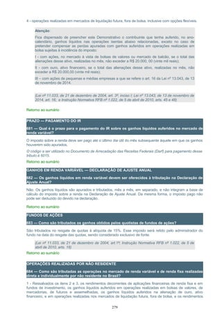 4 - operações realizadas em mercados de liquidação futura, fora de bolsa, inclusive com opções flexíveis.
Atenção:
Fica dispensado de preencher este Demonstrativo o contribuinte que tenha auferido, no ano-
calendário, ganhos líquidos nas operações isentas abaixo relacionadas, exceto no caso de
pretender compensar as perdas apuradas com ganhos auferidos em operações realizadas em
bolsa sujeitas à incidência do imposto:
I - com ações, no mercado à vista de bolsas de valores ou mercado de balcão, se o total das
alienações desse ativo, realizadas no mês, não exceder a R$ 20.000, 00 (vinte mil reais);
II - com ouro, ativo financeiro, se o total das alienações desse ativo, realizadas no mês, não
exceder a R$ 20.000,00 (vinte mil reais);
III – com ações de pequenas e médias empresas a que se refere o art. 16 da Lei nº 13.043, de 13
de novembro de 2014.
(Lei nº 11.033, de 21 de dezembro de 2004, art. 3º, inciso I; Lei nº 13.043, de 13 de novembro de
2014, art. 16; e Instrução Normativa RFB nº 1.022, de 5 de abril de 2010, arts. 45 e 48)
Retorno ao sumário
PRAZO — PAGAMENTO DO IR
681 — Qual é o prazo para o pagamento do IR sobre os ganhos líquidos auferidos no mercado de
renda variável?
O imposto sobre a renda deve ser pago até o último dia útil do mês subsequente àquele em que os ganhos
houverem sido apurados.
O código a ser utilizado no Documento de Arrecadação das Receitas Federais (Darf) para pagamento desse
tributo é 6015.
Retorno ao sumário
GANHOS EM RENDA VARIÁVEL — DECLARAÇÃO DE AJUSTE ANUAL
682 — Os ganhos líquidos em renda variável devem ser oferecidos à tributação na Declaração de
Ajuste Anual?
Não. Os ganhos líquidos são apurados e tributados, mês a mês, em separado, e não integram a base de
cálculo do imposto sobre a renda na Declaração de Ajuste Anual. Da mesma forma, o imposto pago não
pode ser deduzido do devido na declaração.
Retorno ao sumário
FUNDOS DE AÇÕES
683 — Como são tributados os ganhos obtidos pelos quotistas de fundos de ações?
São tributados no resgate de quotas à alíquota de 15%. Esse imposto será retido pelo administrador do
fundo na data do resgate das quotas, sendo considerado exclusivo de fonte.
(Lei nº 11.033, de 21 de dezembro de 2004, art.1º; Instrução Normativa RFB nº 1.022, de 5 de
abril de 2010, arts. 18)
Retorno ao sumário
OPERAÇÕES REALIZADAS POR NÃO RESIDENTE
684 — Como são tributadas as operações no mercado de renda variável e de renda fixa realizadas
direta e individualmente por não residente no Brasil?
1 - Ressalvados os itens 2 e 3, os rendimentos decorrentes de aplicações financeiras de renda fixa e em
fundos de investimento, os ganhos líquidos auferidos em operações realizadas em bolsas de valores, de
mercadorias, de futuros e assemelhadas, os ganhos líquidos auferidos na alienação de ouro, ativo
financeiro, e em operações realizadas nos mercados de liquidação futura, fora de bolsa, e os rendimentos
279
 