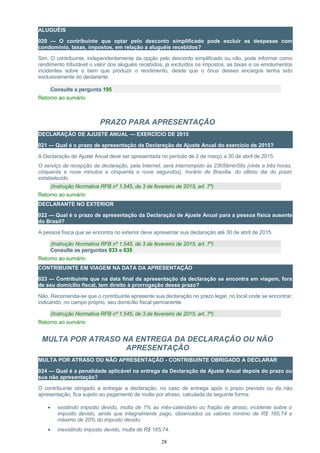 ALUGUÉIS
020 — O contribuinte que optar pelo desconto simplificado pode excluir as despesas com
condomínio, taxas, impostos, em relação a aluguéis recebidos?
Sim. O contribuinte, independentemente da opção pelo desconto simplificado ou não, pode informar como
rendimento tributável o valor dos aluguéis recebidos, já excluídos os impostos, as taxas e os emolumentos
incidentes sobre o bem que produzir o rendimento, desde que o ônus desses encargos tenha sido
exclusivamente do declarante.
Consulte a pergunta 195
Retorno ao sumário
PRAZO PARA APRESENTAÇÃO
DECLARAÇÃO DE AJUSTE ANUAL — EXERCÍCIO DE 2015
021 — Qual é o prazo de apresentação da Declaração de Ajuste Anual do exercício de 2015?
A Declaração de Ajuste Anual deve ser apresentada no período de 2 de março a 30 de abril de 2015.
O serviço de recepção da declaração, pela Internet, será interrompido às 23h59min59s (vinte e três horas,
cinquenta e nove minutos e cinquenta e nove segundos), horário de Brasília, do último dia do prazo
estabelecido.
(Instrução Normativa RFB nº 1.545, de 3 de fevereiro de 2015, art. 7º)
Retorno ao sumário
DECLARANTE NO EXTERIOR
022 — Qual é o prazo de apresentação da Declaração de Ajuste Anual para a pessoa física ausente
do Brasil?
A pessoa física que se encontra no exterior deve apresentar sua declaração até 30 de abril de 2015.
(Instrução Normativa RFB nº 1.545, de 3 de fevereiro de 2015, art. 7º)
Consulte as perguntas 033 e 035
Retorno ao sumário
CONTRIBUINTE EM VIAGEM NA DATA DA APRESENTAÇÃO
023 — Contribuinte que na data final da apresentação da declaração se encontra em viagem, fora
de seu domicílio fiscal, tem direito à prorrogação desse prazo?
Não. Recomenda-se que o contribuinte apresente sua declaração no prazo legal, no local onde se encontrar,
indicando, no campo próprio, seu domicílio fiscal permanente.
(Instrução Normativa RFB nº 1.545, de 3 de fevereiro de 2015, art. 7º)
Retorno ao sumário
MULTA POR ATRASO NA ENTREGA DA DECLARAÇÃO OU NÃO
APRESENTAÇÃO
MULTA POR ATRASO OU NÃO APRESENTAÇÃO - CONTRIBUINTE OBRIGADO A DECLARAR
024 — Qual é a penalidade aplicável na entrega da Declaração de Ajuste Anual depois do prazo ou
sua não apresentação?
O contribuinte obrigado a entregar a declaração, no caso de entrega após o prazo previsto ou da não
apresentação, fica sujeito ao pagamento de multa por atraso, calculada da seguinte forma:
• existindo imposto devido, multa de 1% ao mês-calendário ou fração de atraso, incidente sobre o
imposto devido, ainda que integralmente pago, observados os valores mínimo de R$ 165,74 e
máximo de 20% do imposto devido;
• inexistindo imposto devido, multa de R$ 165,74.
28
 