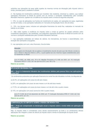 auferidos nas operações de swap estão sujeitos às mesmas normas de tributação pelo imposto sobre a
renda, previstas para o residente no Brasil.
2 - Na hipótese de rendimentos auferidos por investidor não residente, individual ou coletivo, que realizar
operações financeiras no Brasil de acordo com as normas e condições estabelecidas pelo Conselho
Monetário Nacional, sujeitam-se à incidência do imposto sobre a renda às seguintes alíquotas:
I - 10%, no caso de aplicações nos fundos de investimento em ações, em operações de swap, registradas
ou não em bolsa, e nas operações realizadas em mercados de liquidação futura, fora de bolsa;
II - 15%, nos demais casos, inclusive em aplicações financeiras de renda fixa, realizadas no mercado de
balcão ou em bolsa.
3 - Não estão sujeitos à incidência do imposto sobre a renda os ganhos de capital auferidos pelos
investidores estrangeiros, não residentes, que realizarem operações financeiras no Brasil de acordo com as
normas e condições estabelecidas pelo Conselho Monetário Nacional:
I - nas operações realizadas em bolsas de valores, de mercadorias, de futuros e assemelhadas, com
exceção das operações conjugadas;
II - nas operações com ouro, ativo financeiro, fora de bolsa.
Atenção:
Esse regime de tributação não se aplica a investimento oriundo de país que não tribute a renda ou
que a tribute à alíquota inferior a 20%, o qual sujeitar-se-á às mesmas regras estabelecidas para
os residentes no Brasil.
(Lei nº 8.981, de 1995, arts. 78 e 81; Medida Provisória nº 2.189, de 2001, art. 16; Instrução
Normativa RFB nº 1.022, de 5 de abril de 2010, arts. 66 a 74)
Retorno ao sumário
APLICAÇÃO EM RENDA FIXA
685 — Qual é o tratamento tributário dos rendimentos obtidos pela pessoa física nas aplicações de
renda fixa?
Os rendimentos produzidos por aplicação financeira de renda fixa são tributados na fonte, às alíquotas de:
a) 22,5%, em aplicações com prazo de até seis meses;
b) 20%, em aplicações com prazo de seis meses e um dia até doze meses;
c) 17,5%, em aplicações com prazo de doze meses e um dia até vinte e quatro meses;
d) 15%, em aplicações com prazo acima de vinte e quatro meses.
(Lei nº 11.033, de 21 de dezembro de 2004, art. 1º; Instrução Normativa RFB nº 1.022, de 5 de
abril de 2010, art. 37)
Retorno ao sumário
COMPENSAÇÃO DO IMPOSTO SOBRE A RENDA EM RENDA FIXA
686 — Pode ser compensado na declaração anual o imposto sobre a renda retido em aplicação de
renda fixa?
Não. O imposto retido é considerado como devido exclusivamente na fonte e os rendimentos dessas
aplicações não integram a base de cálculo do imposto sobre a renda na Declaração de Ajuste Anual.
Retorno ao sumário
280
 