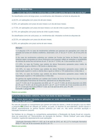 FUNDOS DE RENDA FIXA
687 — Como são tributados os rendimentos obtidos pelos quotistas de fundos de renda fixa?
Se classificados como de longo prazo, os rendimentos são tributados na fonte às alíquotas de:
a) 22,5%, em aplicações com prazo de até seis meses;
b) 22%, em aplicações com prazo de seis meses e um dia até doze meses;
c) 17,5%, em aplicações com prazo de doze meses e um dia até vinte e quatro meses;
d) 15%, em aplicações com prazo acima de vinte e quatro meses.
Se classificados como de curto prazo, os rendimentos são tributados na fonte às alíquotas de:
a) 22,5%, em aplicações com prazo de até seis meses;
b) 20%, em aplicações com prazo acima de seis meses.
Atenção:
1) A alíquota é 0% no caso de rendimentos auferidos por pessoas em operações com cotas de
emissão de fundos em direitos creditórios, observado o art. 2º da Lei nº 12.431, de 24 de junho de
2011:
2) No caso de rendimentos auferidos por cotistas de Fundos de Índice de Renda Fixa cujas
carteiras sejam compostas por ativos financeiros que busquem refletir as variações e rentabilidade
de índices de renda fixa nos termos do art. 2º da Lei nº 13.043, de 13 de novembro de 2014:
2.1) 25%, no caso de Fundos cuja carteira de ativos financeiros apresente prazo médio de
repactuação igual ou inferior a 180 (cento e oitenta) dias;
2.2) 20%, no caso de Fundos cuja carteira de ativos financeiros apresente prazo médio de
repactuação superior a cento e oitenta dias e igual ou inferior a 720 (setecentos e vinte) dias; e
2.3) 15%, no caso de Fundos cuja carteira de ativos financeiros apresente prazo médio de
repactuação superior a 720 (setecentos e vinte) dias.
Os ganhos de capital auferidos por cotistas dos Fundos de Índice de Renda Fixa são tributados
como aplicações financeiras de renda fixa, aplicando-se as alíquotas acima.
(Lei nº 11.033, de 21 de dezembro de 2004, art. 1º ; Lei nº 11.053, de 29 de dezembro de 2004,
art. 6º; Lei nº 12.431, de 24 de junho de 2011, art. 2º; Lei nº 13.043, de 13 de novembro de 2014,
art. 2º; e Instrução Normativa RFB nº 1.022, de 5 de abril de 2010, arts. 6º e 8º)
Consulte a pergunta 686
Retorno ao sumário
APLICAÇÃO EM RENDA VARIÁVEL FEITA POR DUAS OU MAIS PESSOAS
688 — Como devem ser tributadas as aplicações em renda variável na bolsa de valores efetuadas
por duas ou mais pessoas?
No caso de cônjuges ou companheiros que operem em bolsa de valores, o limite de isenção a que se refere
a pergunta 653 poderá ser utilizado por ambos, os quais, no decorrer do ano-calendário, devem apurar e
tributar separadamente os ganhos líquidos auferidos por cada um, não sendo permitida apuração e
tributação mensal em conjunto.
Na hipótese de os cônjuges ou companheiros apresentarem a Declaração de Ajuste Anual em conjunto,
deve ser preenchido um “Demonstrativo de Apuração de Ganhos - Renda Variável” para cada cônjuge
investidor, registrando separadamente suas operações.
(Instrução Normativa RFB nº 1.022, de 5 de abril de 2010, art. 48, § 3º e Instrução Normativa
RFB nº 1.303, de 30 de novembro de 2012, art. 1º)
Retorno ao sumário
281
 