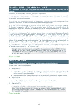 RENDIMENTOS ISENTOS OU TRIBUTADOS A ALIQUOTA ZERO
689 — Quais são os ativos que produzem rendimentos isentos ou tributados à alíquota zero de
imposto?
São isentos do imposto sobre a renda ou tributados à alíquota zero:
I - os rendimentos auferidos por pessoa física e pelos condomínios de edifícios residenciais ou comerciais
em contas de depósitos de poupança;
II - na fonte e na Declaração de Ajuste Anual das pessoas físicas, a remuneração produzida por letras
hipotecárias, certificados de recebíveis imobiliários e letras de crédito imobiliário;
III - na fonte e na Declaração de Ajuste Anual das pessoas físicas, a remuneração produzida por Certificado
de Depósito Agropecuário (CDA), Warrant Agropecuário (WA), Certificado de Direitos Creditórios do
Agronegócio (CDCA), Letra de Crédito do Agronegócio (LCA) e Certificado de Recebíveis do Agronegócio
(CRA);
IV - na fonte e na Declaração de Ajuste Anual das pessoas físicas, a remuneração produzida pela Cédula de
Produto Rural (CPR), com liquidação financeira, instituída pela Lei n º 8.929, de 22 de agosto de 1994, com
a redação dada pela Lei nº 10.200, de 14 de fevereiro de 2001, desde que negociada no mercado financeiro;
V – os rendimentos e ganhos de capital produzidos por debêntures emitidas por sociedade de propósito
específico, por certificados de recebíveis imobiliários e por cotas de emissão de fundo de investimento em
direitos creditórios, emitidos na forma do art. 2º da Lei nº 12.431, de 24 de junho de 2011;
VI – os rendimentos e ganhos de capital produzidos pela letra imobiliária garantida (LIG) criada pelo art. 18
da Medida Provisória nº 656, de 7 de outubro de 2014.
A isenção não se estende aos ganhos de capital na alienação ou cessão.(Lei nº 11.033, de 21 de
dezembro de 2004, art. 3º, inciso II; Medida Provisória nº 656, de 7 de outubro de 2014, art. 18;
Lei nº 12.431, de 24 de junho de 2011, art. 2º; e Instrução Normativa RFB nº 1.022, de 5 de abril
de 2010, arts. 38-A e 71-A e 44).
Retorno ao sumário
TÍTULOS DE CAPITALIZAÇÃO
690 — Como são tributados os rendimentos oriundos de títulos de capitalização?
São tributados, exclusivamente na fonte:
1 - à alíquota de 25%:
• os benefícios líquidos resultantes da amortização antecipada, mediante sorteio, dos títulos de
economia denominados capitalização;
• os benefícios atribuídos aos portadores de títulos de capitalização nos lucros da empresa emitente.
2 - à alíquota de 20%:
• nas demais hipóteses, inclusive no caso de resgate sem ocorrência de sorteio.
3 - à alíquota de 30%:
• os prêmios em dinheiro, mediante sorteio, sem amortização antecipada.
(Lei nº 4.506, de 30 de novembro de 1964, art. 14; Decreto nº 3.000, de 26 de março de 1999 –
Regulamento do Imposto sobre a Renda – RIR/1999, art. 678; Instrução Normativa RFB nº 1.022,
de 5 de abril de 2010, art. 43)
Retorno ao sumário
282
 