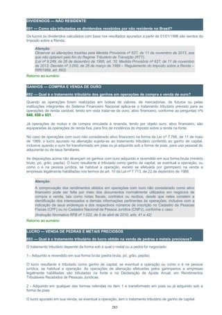 DIVIDENDOS — NÃO RESIDENTE
691 — Como são tributados os dividendos recebidos por não residente no Brasil?
Os lucros ou dividendos calculados com base nos resultados apurados a partir de 01/01/1996 são isentos do
Imposto sobre a Renda.
Atenção:
Observar as alterações trazidas pela Medida Provisória nº 627, de 11 de novembro de 2013, aos
que não optarem pelo fim do Regime Tributário de Transição (RTT).
(Lei nº 9.249, de 26 de dezembro de 1995, art. 10; Medida Provisória nº 627, de 11 de novembro
de 2013; Decreto nº 3.000, de 26 de março de 1999 – Regulamento do Imposto sobre a Renda –
RIR/1999, art. 692)
Retorno ao sumário
GANHOS — COMPRA E VENDA DE OURO
692 — Qual é o tratamento tributário dos ganhos em operações de compra e venda de ouro?
Quando as operações forem realizadas em bolsas de valores, de mercadorias, de futuros ou pelas
instituições integrantes do Sistema Financeiro Nacional aplica-se o tratamento tributário previsto para as
operações de renda variável, tendo em vista tratar-se de ouro, ativo financeiro, conforme as perguntas nºs
648, 650 e 651.
Já operações de mútuo e de compra vinculada à revenda, tendo por objeto ouro, ativo financeiro, são
equiparadas às operações de renda fixa, para fins de incidência do imposto sobre a renda na fonte.
No caso de operações com ouro não considerado ativo financeiro na forma da Lei nº 7.766, de 11 de maio
de 1989, o lucro apurado na alienação sujeita-se ao tratamento tributário conferido ao ganho de capital,
inclusive quando o ouro for transformado em joias ou já adquirido sob a forma de joias, para uso pessoal do
adquirente ou de seus familiares.
As disposições acima não alcançam os ganhos com ouro adquirido e revendido em sua forma bruta (minério
bruto, pó, grão, pepita). O lucro resultante é tributado como ganho de capital, se eventual a operação, ou
como o é na pessoa jurídica, se habitual a operação, exceto se efetuada por garimpeiro na venda a
empresas legalmente habilitadas nos termos do art. 10 da Lei nº 7.713, de 22 de dezembro de 1988.
Atenção:
A comprovação dos rendimentos obtidos em operações com ouro não considerado como ativo
financeiro pode ser feita por meio dos documentos normalmente utilizados em negócios de
compra e venda, tais como notas fiscais, contratos ou recibos, desde que neles constem a
identificação dos interessados e demais informações pertinentes às operações, inclusive com a
indicação de seus endereços e dos respectivos números de inscrição no Cadastro de Pessoas
Físicas (CPF) ou no Cadastro Nacional da Pessoa Jurídica (CNPJ), conforme o caso.
(Instrução Normativa RFB nº 1.022, de 5 de abril de 2010, arts. 41 e 42)
Retorno ao sumário
LUCRO — VENDA DE PEDRAS E METAIS PRECIOSOS
693 — Qual é o tratamento tributário do lucro obtido na venda de pedras e metais preciosos?
O tratamento tributário depende da forma sob a qual o metal ou a pedra for negociado:
1 - Adquirido e revendido em sua forma bruta (pedra bruta, pó, grão, pepita):
O lucro resultante é tributado como ganho de capital, se eventual a operação ou como o é na pessoa
jurídica, se habitual a operação. As operações de alienação efetuadas pelos garimpeiros a empresas
legalmente habilitadas são tributadas na fonte e na Declaração de Ajuste Anual, em Rendimentos
Tributáveis Recebidos de Pessoas Jurídicas.
2 - Adquirido em qualquer das formas referidas no item 1 e transformado em joias ou já adquirido sob a
forma de joias:
O lucro apurado em sua venda, se eventual a operação, tem o tratamento tributário de ganho de capital.
283
 