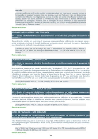Atenção:
A comprovação dos rendimentos obtidos nessas operações, por tratar-se de negócios comuns e
franqueados a qualquer pessoa física ou jurídica, pode ser feita por meio de documentos
normalmente utilizados nos negócios de compra e venda, tais como notas fiscais, contratos ou
recibos, desde que neles constem a identificação dos interessados e demais informações
pertinentes às operações, inclusive com a indicação de seus endereços e dos respectivos
números de inscrição no Cadastro de Pessoas Físicas (CPF) ou no Cadastro Nacional da Pessoa
Jurídica (CNPJ), conforme o caso.
Retorno ao sumário
RENDIMENTOS — CADERNETA DE POUPANÇA
694 — Qual é o tratamento tributário dos rendimentos produzidos nas aplicações em caderneta de
poupança?
Os rendimentos obtidos em caderneta de poupança pela pessoa física estão isentos do imposto sobre a
renda, ainda que em virtude de decisão judicial que tenha determinado a correção dos valores depositados
por índice diferente do fixado pela autoridade monetária.
(Decreto nº 3.000, de 26 de março de 1999 – Regulamento do Imposto sobre a Renda –
RIR/1999, art. 39, inciso VIII; Instrução Normativa RFB nº 1.022, de 5 de abril de 2010, art. 44,
inciso I)
Retorno ao sumário
CADERNETA DE POUPANÇA TIPO PECÚLIO
695 — Qual é o tratamento tributário dos rendimentos produzidos em caderneta de poupança do
tipo pecúlio?
A caderneta de poupança tipo pecúlio, instituída pelo Decreto-lei nº 2.301, de 21 de novembro de 1986,
constituída com instituições financeiras integrantes do Sistema Financeiro da Habitação (SFH) - (sociedades
de crédito imobiliário, caixas econômicas e associações de poupança e empréstimos) destinada à formação
voluntária de poupança para desfrute durante a aposentadoria do seu titular tem o mesmo tratamento
tributário determinado para as demais cadernetas de poupança do SFH, ou autorizadas pelo Conselho
Monetário Nacional (CMN), isto é, os rendimentos produzidos estão isentos do imposto sobre a renda.
(Instrução Normativa RFB nº 1.022, de 5 de abril de 2010, art. 44, inciso I)
Retorno ao sumário
CADERNETA DE POUPANÇA — MENOR DE IDADE
696 — Qual é o tratamento tributário dos rendimentos produzidos por caderneta de poupança em
nome de menor, cujo depósito é efetuado em decorrência de ordem judicial?
Tratando-se de caderneta de poupança do Sistema Financeiro de Habitação ou autorizada pelo Conselho
Monetário Nacional (CMN), os rendimentos auferidos têm o mesmo tratamento fiscal de qualquer outra
caderneta de poupança, portanto, estão isentos do imposto sobre a renda.
(Instrução Normativa RFB nº 1.022, de 5 de abril de 2010, art. 44, inciso I)
Retorno ao sumário
JUROS DE POUPANÇA — NÃO RESIDENTE
697 — As importâncias correspondentes aos juros de caderneta de poupança remetidas para
beneficiário pessoa física não residente no Brasil são tributáveis?
Não. Relativamente aos juros de caderneta de poupança, o não residente sujeita-se às mesmas normas de
tributação previstas para o residente no Brasil. Assim, os rendimentos correspondentes aos juros creditados
estão isentos.
(Lei nº 8.981, de 20 de janeiro de 1995, arts. 65, inciso III, e 78; Instrução Normativa RFB nº
1.022, de 5 de abril de 2010, art. 44, inciso I)
Retorno ao sumário
284
 