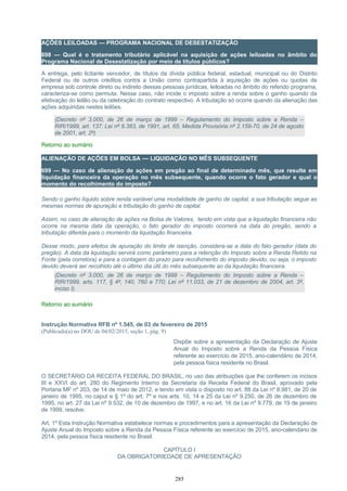 AÇÕES LEILOADAS — PROGRAMA NACIONAL DE DESESTATIZAÇÃO
698 — Qual é o tratamento tributário aplicável na aquisição de ações leiloadas no âmbito do
Programa Nacional de Desestatização por meio de títulos públicos?
A entrega, pelo licitante vencedor, de títulos da dívida pública federal, estadual, municipal ou do Distrito
Federal ou de outros créditos contra a União como contrapartida à aquisição de ações ou quotas de
empresa sob controle direto ou indireto dessas pessoas jurídicas, leiloadas no âmbito do referido programa,
caracteriza-se como permuta. Nesse caso, não incide o imposto sobre a renda sobre o ganho quando da
efetivação do leilão ou da celebração do contrato respectivo. A tributação só ocorre quando da alienação das
ações adquiridas nestes leilões.
(Decreto nº 3.000, de 26 de março de 1999 – Regulamento do Imposto sobre a Renda –
RIR/1999, art. 137; Lei nº 8.383, de 1991, art. 65; Medida Provisória nº 2.159-70, de 24 de agosto
de 2001, art. 2º)
Retorno ao sumário
ALIENAÇÃO DE AÇÕES EM BOLSA — LIQUIDAÇÃO NO MÊS SUBSEQUENTE
699 — No caso de alienação de ações em pregão ao final de determinado mês, que resulte em
liquidação financeira da operação no mês subsequente, quando ocorre o fato gerador e qual o
momento do recolhimento do imposto?
Sendo o ganho líquido sobre renda variável uma modalidade de ganho de capital, a sua tributação segue as
mesmas normas de apuração e tributação do ganho de capital.
Assim, no caso de alienação de ações na Bolsa de Valores, tendo em vista que a liquidação financeira não
ocorre na mesma data da operação, o fato gerador do imposto ocorrerá na data do pregão, sendo a
tributação diferida para o momento da liquidação financeira.
Desse modo, para efeitos de apuração do limite de isenção, considera-se a data do fato gerador (data do
pregão). A data da liquidação servirá como parâmetro para a retenção do Imposto sobre a Renda Retido na
Fonte (pela corretora) e para a contagem do prazo para recolhimento do imposto devido, ou seja, o imposto
devido deverá ser recolhido até o último dia útil do mês subsequente ao da liquidação financeira.
(Decreto nº 3.000, de 26 de março de 1999 – Regulamento do Imposto sobre a Renda –
RIR/1999, arts. 117, § 4º, 140, 760 e 770; Lei nº 11.033, de 21 de dezembro de 2004, art. 3º,
inciso I).
Retorno ao sumário
Instrução Normativa RFB nº 1.545, de 03 de fevereiro de 2015
(Publicado(a) no DOU de 04/02/2015, seção 1, pág. 9)
Dispõe sobre a apresentação da Declaração de Ajuste
Anual do Imposto sobre a Renda da Pessoa Física
referente ao exercício de 2015, ano-calendário de 2014,
pela pessoa física residente no Brasil.
O SECRETÁRIO DA RECEITA FEDERAL DO BRASIL, no uso das atribuições que lhe conferem os incisos
III e XXVI do art. 280 do Regimento Interno da Secretaria da Receita Federal do Brasil, aprovado pela
Portaria MF nº 203, de 14 de maio de 2012, e tendo em vista o disposto no art. 88 da Lei nº 8.981, de 20 de
janeiro de 1995, no caput e § 1º do art. 7º e nos arts. 10, 14 e 25 da Lei nº 9.250, de 26 de dezembro de
1995, no art. 27 da Lei nº 9.532, de 10 de dezembro de 1997, e no art. 16 da Lei nº 9.779, de 19 de janeiro
de 1999, resolve:
Art. 1º Esta Instrução Normativa estabelece normas e procedimentos para a apresentação da Declaração de
Ajuste Anual do Imposto sobre a Renda da Pessoa Física referente ao exercício de 2015, ano-calendário de
2014, pela pessoa física residente no Brasil.
CAPÍTULO I
DA OBRIGATORIEDADE DE APRESENTAÇÃO
285
 