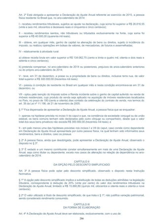 Art. 2º Está obrigada a apresentar a Declaração de Ajuste Anual referente ao exercício de 2015, a pessoa
física residente no Brasil que, no ano-calendário de 2014:
I - recebeu rendimentos tributáveis, sujeitos ao ajuste na declaração, cuja soma foi superior a R$ 26.816,55
(vinte e seis mil, oitocentos e dezesseis reais e cinquenta e cinco centavos);
II - recebeu rendimentos isentos, não tributáveis ou tributados exclusivamente na fonte, cuja soma foi
superior a R$ 40.000,00 (quarenta mil reais);
III - obteve, em qualquer mês, ganho de capital na alienação de bens ou direitos, sujeito à incidência do
imposto, ou realizou operações em bolsas de valores, de mercadorias, de futuros e assemelhadas;
IV - relativamente à atividade rural:
a) obteve receita bruta em valor superior a R$ 134.082,75 (cento e trinta e quatro mil, oitenta e dois reais e
setenta e cinco centavos);
b) pretenda compensar, no ano-calendário de 2014 ou posteriores, prejuízos de anos-calendário anteriores
ou do próprio ano-calendário de 2014;
V - teve, em 31 de dezembro, a posse ou a propriedade de bens ou direitos, inclusive terra nua, de valor
total superior a R$ 300.000,00 (trezentos mil reais);
VI - passou à condição de residente no Brasil em qualquer mês e nesta condição encontrava-se em 31 de
dezembro; ou
VII - optou pela isenção do Imposto sobre a Renda incidente sobre o ganho de capital auferido na venda de
imóveis residenciais, cujo produto da venda seja aplicado na aquisição de imóveis residenciais localizados
no País, no prazo de 180 (cento e oitenta) dias contado da celebração do contrato de venda, nos termos do
art. 39 da Lei nº 11.196, de 21 de novembro de 2005.
§ 1º Fica dispensada de apresentar a Declaração de Ajuste Anual, a pessoa física que se enquadrar:
I - apenas na hipótese prevista no inciso V do caput e que, na constância da sociedade conjugal ou da união
estável, os bens comuns tenham sido declarados pelo outro cônjuge ou companheiro, desde que o valor
total dos seus bens privativos não exceda R$ 300.000,00 (trezentos mil reais); e
II - em pelo menos uma das hipóteses previstas nos incisos I a VII do caput, caso conste como dependente
em Declaração de Ajuste Anual apresentada por outra pessoa física, na qual tenham sido informados seus
rendimentos, bens e direitos, caso os possua.
§ 2º A pessoa física, ainda que desobrigada, pode apresentar a Declaração de Ajuste Anual, observado o
disposto no § 3º.
§ 3º É vedado a um mesmo contribuinte constar simultaneamente em mais de uma Declaração de Ajuste
Anual, seja como titular ou dependente, exceto nos casos de alteração na relação de dependência no ano-
calendário de 2014.
CAPÍTULO II
DA OPÇÃO PELO DESCONTO SIMPLIFICADO
Art. 3º A pessoa física pode optar pelo desconto simplificado, observado o disposto nesta Instrução
Normativa.
§ 1º A opção pelo desconto simplificado implica a substituição de todas as deduções admitidas na legislação
tributária, correspondente à dedução de 20% (vinte por cento) do valor dos rendimentos tributáveis na
Declaração de Ajuste Anual, limitado a R$ 15.880,89 (quinze mil, oitocentos e oitenta reais e oitenta e nove
centavos).
§ 2º O valor utilizado a título de desconto simplificado, de que trata o § 1º, não justifica variação patrimonial,
sendo considerado rendimento consumido.
CAPÍTULO III
DA FORMA DE ELABORAÇÃO
Art. 4º A Declaração de Ajuste Anual deve ser elaborada, exclusivamente, com o uso de:
286
 