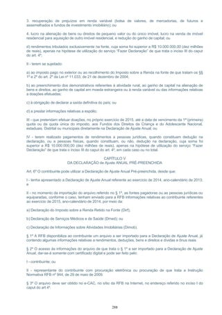 3. recuperação de prejuízos em renda variável (bolsa de valores, de mercadorias, de futuros e
assemelhados e fundos de investimento imobiliário); ou
4. lucro na alienação de bens ou direitos de pequeno valor ou do único imóvel, lucro na venda de imóvel
residencial para aquisição de outro imóvel residencial, e redução do ganho de capital; ou
d) rendimentos tributados exclusivamente na fonte, cuja soma foi superior a R$ 10.000.000,00 (dez milhões
de reais), apenas na hipótese de utilização do serviço “Fazer Declaração” de que trata o inciso III do caput
do art. 4º;
II - terem se sujeitado:
a) ao imposto pago no exterior ou ao recolhimento do Imposto sobre a Renda na fonte de que tratam os §§
1º e 2º do art. 2º da Lei nº 11.033, de 21 de dezembro de 2004;
b) ao preenchimento dos demonstrativos referentes à atividade rural, ao ganho de capital na alienação de
bens e direitos, ao ganho de capital em moeda estrangeira ou à renda variável ou das informações relativas
a doações efetuadas;
c) à obrigação de declarar a saída definitiva do país; ou
d) a prestar informações relativas a espólio;
III - que pretendam efetuar doações, no próprio exercício de 2015, até a data de vencimento da 1ª (primeira)
quota ou da quota única do imposto, aos Fundos dos Direitos da Criança e do Adolescente Nacional,
estaduais, Distrital ou municipais diretamente na Declaração de Ajuste Anual; ou
IV - terem realizado pagamentos de rendimentos a pessoas jurídicas, quando constituam dedução na
declaração, ou a pessoas físicas, quando constituam, ou não, dedução na declaração, cuja soma foi
superior a R$ 10.000.000,00 (dez milhões de reais), apenas na hipótese de utilização do serviço “Fazer
Declaração” de que trata o inciso III do caput do art. 4º, em cada caso ou no total.
CAPÍTULO V
DA DECLARAÇÃO de Ajuste ANUAL PRÉ-PREENCHIDA
Art. 6º O contribuinte pode utilizar a Declaração de Ajuste Anual Pré-preenchida, desde que:
I - tenha apresentado a Declaração de Ajuste Anual referente ao exercício de 2014, ano-calendário de 2013;
e
II - no momento da importação do arquivo referido no § 1º, as fontes pagadoras ou as pessoas jurídicas ou
equiparadas, conforme o caso, tenham enviado para a RFB informações relativas ao contribuinte referentes
ao exercício de 2015, ano-calendário de 2014, por meio da:
a) Declaração do Imposto sobre a Renda Retido na Fonte (Dirf);
b) Declaração de Serviços Médicos e de Saúde (Dmed); ou
c) Declaração de Informações sobre Atividades Imobiliárias (Dimob).
§ 1º A RFB disponibiliza ao contribuinte um arquivo a ser importado para a Declaração de Ajuste Anual, já
contendo algumas informações relativas a rendimentos, deduções, bens e direitos e dívidas e ônus reais.
§ 2º O acesso às informações do arquivo de que trata o § 1º a ser importado para a Declaração de Ajuste
Anual, dar-se-á somente com certificado digital e pode ser feito pelo:
I - contribuinte; ou
II - representante do contribuinte com procuração eletrônica ou procuração de que trata a Instrução
Normativa RFB nº 944, de 29 de maio de 2009.
§ 3º O arquivo deve ser obtido no e-CAC, no sítio da RFB na Internet, no endereço referido no inciso I do
caput do art 4º.
288
 