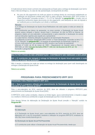 A multa terá por termo inicial o primeiro dia subsequente ao fixado para a entrega da declaração e por termo
final o mês da entrega ou, no caso de não apresentação, do lançamento de ofício.
• No caso do não pagamento da multa por atraso na entrega dentro do vencimento estabelecido na
notificação de lançamento emitida pelo PGD ou pelos serviços “Declaração IRPF 2015 on-line” e
“Fazer Declaração” (consultar os itens “i”, “ii” e “iii” do “Atenção” da pergunta 001), a multa, com os
respectivos acréscimos legais decorrentes do não pagamento, será deduzida do valor do imposto a
ser restituído para as declarações com direito a restituição.
Atenção:
a) A entrega de Declaração de Ajuste Anual Retificadora não está sujeita à multa por atraso na
entrega;
b) O contribuinte que deixou de apresentar, no prazo previsto, a Declaração de Ajuste Anual,
quando estava obrigado a fazê-lo, deverá fazer o download, do sítio da RFB na Internet, do
programa relativo ao ano-calendário correspondente e após preencher a declaração de acordo
com as instruções vigentes para aquele ano, apresentá-la:
b.1) pela Internet, mediante utilização do programa de transmissão Receitanet;
b.2) utilizando os serviços “Declaração IRPF on-line” e “Fazer Declaração” (consultar os itens “ii” e
“iii” do “Atenção” da pergunta 001), na hipótese de apresentação de declaração original; ou
b.3) em mídia removível, nas unidades da RFB, durante o seu horário de expediente.
(Decreto nº 3.000, de 26 de março de 1999 – Regulamento do Imposto sobre a Renda -
RIR/1999, art. 964; Instrução Normativa RFB nº 1.545, de 3 de fevereiro de 2015, art. 10)
Consulte a pergunta 025
Retorno ao sumário
MULTA POR ATRASO OU NÃO APRESENTAÇÃO - CONTRIBUINTE NÃO OBRIGADO A DECLARAR
025 — O contribuinte não obrigado à entrega da Declaração de Ajuste Anual está sujeito à multa
por atraso na entrega da declaração?
Não é devida a cobrança de multa por atraso na entrega da declaração para quem está desobrigado de
entregar a Declaração de Ajuste Anual.
Retorno ao sumário
PROGRAMA PARA PREENCHIMENTO IRPF 2015
PROGRAMA PARA PREENCHIMENTO IRPF 2015
026 — Qual é o programa utilizado para preenchimento da Declaração de Ajuste Anual do ano-
calendário de 2014, exercício de 2015?
Para o ano-calendário de 2014, exercício de 2015, deve ser utilizado o programa IRPF2015 para
preenchimento da Declaração de Ajuste Anual (DAA).
O IRPF2015, entre outras condições, observa os limites legais, apura automaticamente o imposto a pagar
ou a restituir e informa ao contribuinte a opção de declaração que lhe é mais favorável.
Para demais formas de elaboração da Declaração de Ajuste Anual consulte o “Atenção” contido na
Pergunta 001.
Atenção:
Da elaboração
a) A Declaração de Ajuste Anual, para o ano-calendário de 2014, exercício de 2015, deve ser
elaborada com o uso do computador mediante a utilização do programa IRPF2015, localizado no
sítio http://www.receita.fazenda.gov.br;
Da Declaração de Ajuste Anual Pré-Preenchida
b) O contribuinte pode utilizar a Declaração de Ajuste Anual Pré-preenchida, desde que:
29
 