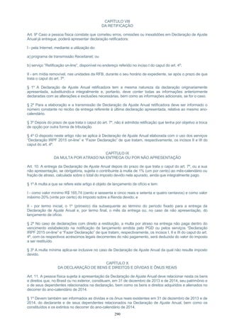 CAPÍTULO VIII
DA RETIFICAÇÃO
Art. 9º Caso a pessoa física constate que cometeu erros, omissões ou inexatidões em Declaração de Ajuste
Anual já entregue, poderá apresentar declaração retificadora:
I - pela Internet, mediante a utilização do:
a) programa de transmissão Receitanet; ou
b) serviço “Retificação on-line”, disponível no endereço referido no inciso I do caput do art. 4º;
II - em mídia removível, nas unidades da RFB, durante o seu horário de expediente, se após o prazo de que
trata o caput do art. 7º.
§ 1º A Declaração de Ajuste Anual retificadora tem a mesma natureza da declaração originariamente
apresentada, substituindo-a integralmente e, portanto, deve conter todas as informações anteriormente
declaradas com as alterações e exclusões necessárias, bem como as informações adicionais, se for o caso.
§ 2º Para a elaboração e a transmissão de Declaração de Ajuste Anual retificadora deve ser informado o
número constante no recibo de entrega referente à última declaração apresentada, relativa ao mesmo ano-
calendário.
§ 3º Depois do prazo de que trata o caput do art. 7º, não é admitida retificação que tenha por objetivo a troca
de opção por outra forma de tributação.
§ 4º O disposto neste artigo não se aplica à Declaração de Ajuste Anual elaborada com o uso dos serviços
“Declaração IRPF 2015 on-line” e “Fazer Declaração” de que tratam, respectivamente, os incisos II e III do
caput do art. 4º.
CAPÍTULO IX
DA MULTA POR ATRASO NA ENTREGA OU POR NÃO APRESENTAÇÃO
Art. 10. A entrega da Declaração de Ajuste Anual depois do prazo de que trata o caput do art. 7º, ou a sua
não apresentação, se obrigatória, sujeita o contribuinte à multa de 1% (um por cento) ao mês-calendário ou
fração de atraso, calculada sobre o total do imposto devido nela apurado, ainda que integralmente pago.
§ 1º A multa a que se refere este artigo é objeto de lançamento de ofício e tem:
I - como valor mínimo R$ 165,74 (cento e sessenta e cinco reais e setenta e quatro centavos) e como valor
máximo 20% (vinte por cento) do Imposto sobre a Renda devido; e
II - por termo inicial, o 1º (primeiro) dia subsequente ao término do período fixado para a entrega da
Declaração de Ajuste Anual e, por termo final, o mês da entrega ou, no caso de não apresentação, do
lançamento de ofício.
§ 2º No caso de declarações com direito a restituição, a multa por atraso na entrega não paga dentro do
vencimento estabelecido na notificação de lançamento emitida pelo PGD ou pelos serviços “Declaração
IRPF 2015 on-line” e “Fazer Declaração” de que tratam, respectivamente, os incisos I, II e III do caput do art.
4º, com os respectivos acréscimos legais decorrentes do não pagamento, será deduzida do valor do imposto
a ser restituído.
§ 3º A multa mínima aplica-se inclusive no caso de Declaração de Ajuste Anual da qual não resulte imposto
devido.
CAPÍTULO X
DA DECLARAÇÃO DE BENS E DIREITOS E DÍVIDAS E ÔNUS REAIS
Art. 11. A pessoa física sujeita à apresentação da Declaração de Ajuste Anual deve relacionar nesta os bens
e direitos que, no Brasil ou no exterior, constituam, em 31 de dezembro de 2013 e de 2014, seu patrimônio e
o de seus dependentes relacionados na declaração, bem como os bens e direitos adquiridos e alienados no
decorrer do ano-calendário de 2014.
§ 1º Devem também ser informados as dívidas e os ônus reais existentes em 31 de dezembro de 2013 e de
2014, do declarante e de seus dependentes relacionados na Declaração de Ajuste Anual, bem como os
constituídos e os extintos no decorrer do ano-calendário de 2014.
290
 