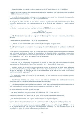 § 2º Fica dispensada, em relação a valores existentes em 31 de dezembro de 2014, a inclusão de:
I - saldos de contas correntes bancárias e demais aplicações financeiras, cujo valor unitário não exceda R$
140,00 (cento e quarenta reais);
II - bens móveis, exceto veículos automotores, embarcações e aeronaves, bem como os direitos, cujo valor
unitário de aquisição seja inferior a R$ 5.000,00 (cinco mil reais);
III - conjunto de ações e quotas de uma mesma empresa, negociadas ou não em bolsa de valores, bem
como ouro, ativo financeiro, cujo valor de constituição ou de aquisição seja inferior a R$ 1.000,00 (um mil
reais); e
IV - dívidas e ônus reais, cujo valor seja igual ou inferior a R$ 5.000,00 (cinco mil reais).
CAPÍTULO XI
DO PAGAMENTO DO IMPOSTO
Art. 12. O saldo do imposto pode ser pago em até 8 (oito) quotas, mensais e sucessivas, observado o
seguinte:
I - nenhuma quota deve ser inferior a R$ 50,00 (cinquenta reais);
II - o imposto de valor inferior a R$ 100,00 (cem reais) deve ser pago em quota única;
III - a 1ª (primeira) quota ou quota única deve ser paga até o último dia do prazo de que trata o caput do art.
7º; e
IV - as demais quotas devem ser pagas até o último dia útil de cada mês, acrescidas de juros equivalentes à
taxa referencial do Sistema Especial de Liquidação e de Custódia (Selic), acumulada mensalmente,
calculados a partir da data prevista para a apresentação da Declaração de Ajuste Anual até o mês anterior
ao do pagamento, e de 1% (um por cento) no mês do pagamento.
§ 1º É facultado ao contribuinte:
I - antecipar, total ou parcialmente, o pagamento do imposto ou das quotas, não sendo necessário, nesse
caso, apresentar Declaração de Ajuste Anual retificadora com a nova opção de pagamento;
II - ampliar o número de quotas do imposto inicialmente previsto na Declaração de Ajuste Anual, até a data
de vencimento da última quota pretendida, observado o disposto no caput, mediante a apresentação de
declaração retificadora ou o acesso ao sítio da RFB na Internet, opção “Extrato da DIRPF”, no endereço
referido no inciso I do caput do art. 4º.
§ 2º O pagamento integral do imposto, ou de suas quotas, e de seus respectivos acréscimos legais pode ser
efetuado mediante:
I - transferência eletrônica de fundos por meio de sistemas eletrônicos das instituições financeiras
autorizadas pela RFB a operar com essa modalidade de arrecadação;
II - Documento de Arrecadação de Receitas Federais (Darf), em qualquer agência bancária integrante da
rede arrecadadora de receitas federais, no caso de pagamento efetuado no Brasil; ou
III - débito automático em conta corrente bancária.
§ 3º O débito automático em conta corrente bancária de que trata o inciso III do § 2º:
I - é permitido somente para Declaração de Ajuste Anual original ou retificadora apresentada:
a) até 31 de março de 2015, para a quota única ou a partir da 1ª (primeira) quota;
b) entre 1º de abril e o último dia do prazo de que trata o caput do art. 7º, a partir da 2ª (segunda) quota;
II - é autorizado mediante a indicação dessa opção no PGD ou nos serviços “Declaração IRPF 2015 on-line”
ou no “Fazer Declaração” de que tratam, respectivamente, os incisos I, II e III do caput do art. 4º, e
formalizado no recibo de entrega da Declaração de Ajuste Anual;
291
 
