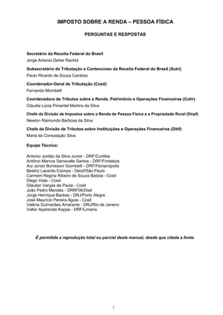 IMPOSTO SOBRE A RENDA – PESSOA FÍSICA
PERGUNTAS E RESPOSTAS
Secretário da Receita Federal do Brasil
Jorge Antonio Deher Rachid
Subsecretário de Tributação e Contencioso da Receita Federal do Brasil (Sutri)
Paulo Ricardo de Souza Cardoso
Coordenador-Geral de Tributação (Cosit)
Fernando Mombelli
Coordenadora de Tributos sobre a Renda, Patrimônio e Operações Financeiras (Cotir)
Cláudia Lúcia Pimentel Martins da Silva
Chefe da Divisão de Impostos sobre a Renda de Pessoa Física e a Propriedade Rural (Dirpf)
Newton Raimundo Barbosa da Silva
Chefe da Divisão de Tributos sobre Instituições e Operações Financeiras (Ditif)
Maria da Consolação Silva
Equipe Técnica:
Antonio Jordão da Silva Junior - DRF/Curitiba
Antônio Marcos Serravalle Santos - DRF/Fortaleza
Ary Júnior Bonissoni Giombelli - DRF/Florianópolis
Beatriz Lacerda Ciampa - Derpf/São Paulo
Carmem Regina Ribeiro de Souza Batista - Cosit
Diego Viale - Cosit
Gláuber Vargas de Paula - Cosit
João Pedro Mendes - SRRF06/Disit
Jorge Henrique Backes - DRJ/Porto Alegre
José Maurício Pereira Águia - Cosit
Valéria Guimarães Amarante - DRJ/Rio de Janeiro
Valter Aparecido Koppe - DRF/Limeira
É permitida a reprodução total ou parcial deste manual, desde que citada a fonte.
3
 
