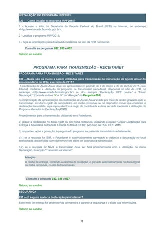 INSTALAÇÃO DO PROGRAMA IRPF2015
029 — Como instalar o programa IRPF2015?
1 - Acesse o sítio da Secretaria da Receita Federal do Brasil (RFB) na Internet, no endereço
<http://www.receita.fazenda.gov.br>;
2 - Localize o programa IRPF2015;
3 - Siga as orientações para download constantes no sítio da RFB na Internet.
Consulte as perguntas 027, 030 e 032
Retorno ao sumário
PROGRAMA PARA TRANSMISSÃO - RECEITANET
PROGRAMA PARA TRANSMISSÃO - RECEITANET
030 —Quais são os meios a serem utilizados para transmissão da Declaração de Ajuste Anual do
ano-calendário de 2014, exercício de 2015?
A Declaração de Ajuste Anual deve ser apresentada no período de 2 de março a 30 de abril de 2015, pela
Internet, mediante a utilização do programa de transmissão Receitanet, disponível no sítio da RFB, no
endereço <http://www.receita.fazenda.gov.br> ou dos serviços “Declaração IRPF on-line” e “Fazer
Declaração” (consulte o itens “ii” e “iii” do “Atenção” da Pergunta 001).
A comprovação da apresentação da Declaração de Ajuste Anual é feita por meio de recibo gravado após a
transmissão, em disco rígido de computador, em mídia removível ou no dispositivo móvel que contenha a
declaração transmitida, cuja impressão fica a cargo do contribuinte e deve ser feita mediante a utilização do
Programa Gerador da Declaração (PGD).
Procedimentos para a transmissão, utilizando-se o Receitanet:
a) gravar a declaração no disco rígido ou em mídia removível, utilizando a opção "Gravar Declaração para
Entrega à Secretaria da Receita Federal do Brasil (RFB)", por meio do PGD IRPF 2015;
b) responder, após a gravação, à pergunta do programa se pretende transmiti-la imediatamente;
b.1) se a resposta for SIM, o Receitanet é automaticamente carregado e, estando a declaração no local
selecionado (disco rígido ou mídia removível), deve ser acionada a transmissão;
b.2) se a resposta for NÃO, a transmissão deve ser feita posteriormente com a utilização, no menu
Declaração, da opção "Transmitir via Internet".
Atenção:
O recibo de entrega, contendo o carimbo de recepção, é gravado automaticamente no disco rígido
ou mídia removível, no ato da transmissão.
Consulte a pergunta 033, 036 e 037
Retorno ao sumário
SEGURANÇA
031 — É seguro enviar a declaração pela Internet?
Esse meio de entrega foi desenvolvido de maneira a garantir a segurança e o sigilo das informações.
Retorno ao sumário
31
 