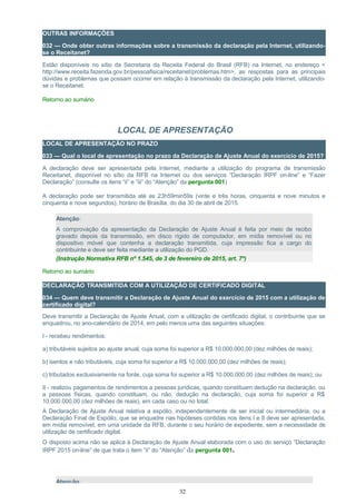 OUTRAS INFORMAÇÕES
032 — Onde obter outras informações sobre a transmissão da declaração pela Internet, utilizando-
se o Receitanet?
Estão disponíveis no sítio da Secretaria da Receita Federal do Brasil (RFB) na Internet, no endereço <
http://www.receita.fazenda.gov.br/pessoafisica/receitanet/problemas.htm>, as respostas para as principais
dúvidas e problemas que possam ocorrer em relação à transmissão da declaração pela Internet, utilizando-
se o Receitanet.
Retorno ao sumário
LOCAL DE APRESENTAÇÃO
LOCAL DE APRESENTAÇÃO NO PRAZO
033 — Qual o local de apresentação no prazo da Declaração de Ajuste Anual do exercício de 2015?
A declaração deve ser apresentada pela Internet, mediante a utilização do programa de transmissão
Receitanet, disponível no sítio da RFB na Internet ou dos serviços “Declaração IRPF on-line” e “Fazer
Declaração” (consulte os itens “ii” e “iii” do “Atenção” da pergunta 001)
A declaração pode ser transmitida até as 23h59min59s (vinte e três horas, cinquenta e nove minutos e
cinquenta e nove segundos), horário de Brasília, do dia 30 de abril de 2015.
Atenção:
A comprovação da apresentação da Declaração de Ajuste Anual é feita por meio de recibo
gravado depois da transmissão, em disco rígido de computador, em mídia removível ou no
dispositivo móvel que contenha a declaração transmitida, cuja impressão fica a cargo do
contribuinte e deve ser feita mediante a utilização do PGD.
(Instrução Normativa RFB nº 1.545, de 3 de fevereiro de 2015, art. 7º)
Retorno ao sumário
DECLARAÇÃO TRANSMITIDA COM A UTILIZAÇÃO DE CERTIFICADO DIGITAL
034 — Quem deve transmitir a Declaração de Ajuste Anual do exercício de 2015 com a utilização de
certificado digital?
Deve transmitir a Declaração de Ajuste Anual, com a utilização de certificado digital, o contribuinte que se
enquadrou, no ano-calendário de 2014, em pelo menos uma das seguintes situações:
I - recebeu rendimentos:
a) tributáveis sujeitos ao ajuste anual, cuja soma foi superior a R$ 10.000.000,00 (dez milhões de reais);
b) isentos e não tributáveis, cuja soma foi superior a R$ 10.000.000,00 (dez milhões de reais);
c) tributados exclusivamente na fonte, cuja soma foi superior a R$ 10.000.000,00 (dez milhões de reais); ou
II - realizou pagamentos de rendimentos a pessoas jurídicas, quando constituam dedução na declaração, ou
a pessoas físicas, quando constituam, ou não, dedução na declaração, cuja soma foi superior a R$
10.000.000,00 (dez milhões de reais), em cada caso ou no total.
A Declaração de Ajuste Anual relativa a espólio, independentemente de ser inicial ou intermediária, ou a
Declaração Final de Espólio, que se enquadre nas hipóteses contidas nos itens I e II deve ser apresentada,
em mídia removível, em uma unidade da RFB, durante o seu horário de expediente, sem a necessidade de
utilização de certificado digital.
O disposto acima não se aplica à Declaração de Ajuste Anual elaborada com o uso do serviço “Declaração
IRPF 2015 on-line” de que trata o item “ii” do “Atenção” da pergunta 001.
Atenção:
32
 