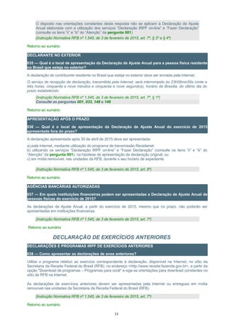 O disposto nas orientações constantes desta resposta não se aplicam à Declaração de Ajuste
Anual elaborada com a utilização dos serviços “Declaração IRPF on-line” e “Fazer Declaração”
(consulte os itens “ii” e “iii” do “Atenção” da pergunta 001)
(Instrução Normativa RFB nº 1.545, de 3 de fevereiro de 2015, art. 7º, § 3º e § 4º)
Retorno ao sumário
DECLARANTE NO EXTERIOR
035 — Qual é o local de apresentação da Declaração de Ajuste Anual para a pessoa física residente
no Brasil que esteja no exterior?
A declaração de contribuinte residente no Brasil que esteja no exterior deve ser enviada pela Internet.
O serviço de recepção da declaração, transmitida pela Internet, será interrompido às 23h59min59s (vinte e
três horas, cinquenta e nove minutos e cinquenta e nove segundos), horário de Brasília, do último dia do
prazo estabelecido.
(Instrução Normativa RFB nº 1.545, de 3 de fevereiro de 2015, art. 7º, § 1º)
Consulte as perguntas 001, 033, 148 e 149
Retorno ao sumário
APRESENTAÇÃO APÓS O PRAZO
036 — Qual é o local de apresentação da Declaração de Ajuste Anual do exercício de 2015
apresentada fora do prazo?
A declaração apresentada após 30 de abril de 2015 deve ser apresentada:
a) pela Internet, mediante utilização do programa de transmissão Receitanet;
b) utilizando os serviços “Declaração IRPF on-line” e “Fazer Declaração” (consulte os itens “ii” e “iii” do
“Atenção” da pergunta 001), na hipótese de apresentação de declaração original; ou
c) em mídia removível, nas unidades da RFB, durante o seu horário de expediente.
(Instrução Normativa RFB nº 1.545, de 3 de fevereiro de 2015, art. 8º)
Retorno ao sumário
AGÊNCIAS BANCÁRIAS AUTORIZADAS
037 — Em quais instituições financeiras podem ser apresentadas a Declaração de Ajuste Anual de
pessoas físicas do exercício de 2015?
As declarações de Ajuste Anual, a partir do exercício de 2015, mesmo que no prazo, não poderão ser
apresentadas em instituições financeiras.
(Instrução Normativa RFB nº 1.545, de 3 de fevereiro de 2015, art. 7º)
Retorno ao sumário
DECLARAÇÃO DE EXERCÍCIOS ANTERIORES
DECLARAÇÕES E PROGRAMAS IRPF DE EXERCÍCIOS ANTERIORES
038 — Como apresentar as declarações de anos anteriores?
Utilize o programa relativo ao exercício correspondente à declaração, disponível na Internet, no sítio da
Secretaria da Receita Federal do Brasil (RFB), no endereço <http://www.receita.fazenda.gov.br>, a partir da
opção "Download de programas – Programas para você" e siga as orientações para download constantes no
sítio da RFB na Internet.
As declarações de exercícios anteriores devem ser apresentadas pela Internet ou entregues em mídia
removível nas unidades da Secretaria da Receita Federal do Brasil (RFB).
(Instrução Normativa RFB nº 1.545, de 3 de fevereiro de 2015, art. 7º)
Retorno ao sumário
33
 