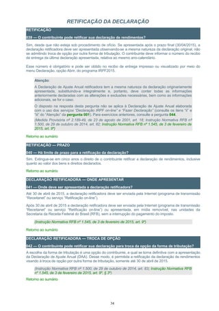 RETIFICAÇÃO DA DECLARAÇÃO
RETIFICAÇÃO
039 — O contribuinte pode retificar sua declaração de rendimentos?
Sim, desde que não esteja sob procedimento de ofício. Se apresentada após o prazo final (30/04/2015), a
declaração retificadora deve ser apresentada observando-se a mesma natureza da declaração original, não
se admitindo troca de opção por outra forma de tributação. O contribuinte deve informar o número do recibo
de entrega da última declaração apresentada, relativa ao mesmo ano-calendário.
Esse número é obrigatório e pode ser obtido no recibo de entrega impresso ou visualizado por meio do
menu Declaração, opção Abrir, do programa IRPF2015.
Atenção:
A Declaração de Ajuste Anual retificadora tem a mesma natureza da declaração originariamente
apresentada, substituindo-a integralmente e, portanto, deve conter todas as informações
anteriormente declaradas com as alterações e exclusões necessárias, bem como as informações
adicionais, se for o caso.
O disposto na resposta desta pergunta não se aplica à Declaração de Ajuste Anual elaborada
com o uso dos serviços “Declaração IRPF on-line” e “Fazer Declaração” (consulte os itens “ii” e
“iii” do “Atenção” da pergunta 001). Para exercícios anteriores, consulte a pergunta 044.
(Medida Provisória nº 2.189-49, de 23 de agosto de 2001, art. 18; Instrução Normativa RFB nº
1.500, de 29 de outubro de 2014, art. 82; Instrução Normativa RFB nº 1.545, de 3 de fevereiro de
2015, art. 9º)
Retorno ao sumário
RETIFICAÇÃO — PRAZO
040 — Há limite de prazo para a retificação da declaração?
Sim. Extingue-se em cinco anos o direito de o contribuinte retificar a declaração de rendimentos, inclusive
quanto ao valor dos bens e direitos declarados.
Retorno ao sumário
DECLARAÇÃO RETIFICADORA — ONDE APRESENTAR
041 — Onde deve ser apresentada a declaração retificadora?
Até 30 de abril de 2015, a declaração retificadora deve ser enviada pela Internet (programa de transmissão
“Receitanet” ou serviço “Retificação on-line”).
Após 30 de abril de 2015 a declaração retificadora deve ser enviada pela Internet (programa de transmissão
“Receitanet” ou serviço “Retificação on-line”) ou apresentada, em mídia removível, nas unidades da
Secretaria da Receita Federal do Brasil (RFB), sem a interrupção do pagamento do imposto.
(Instrução Normativa RFB nº 1.545, de 3 de fevereiro de 2015, art. 9º)
Retorno ao sumário
DECLARAÇÃO RETIFICADORA — TROCA DE OPÇÃO
042 — O contribuinte pode retificar sua declaração para troca da opção da forma de tributação?
A escolha da forma de tributação é uma opção do contribuinte, a qual se torna definitiva com a apresentação
da Declaração de Ajuste Anual (DAA). Desse modo, é permitida a retificação da declaração de rendimentos
visando à troca de opção por outra forma de tributação, somente até 30 de abril de 2015.
(Instrução Normativa RFB nº 1.500, de 29 de outubro de 2014, art. 83; Instrução Normativa RFB
nº 1.545, de 3 de fevereiro de 2015, art. 9º, § 3º)
Retorno ao sumário
34
 