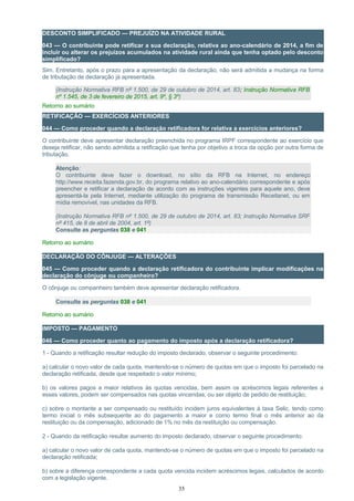 DESCONTO SIMPLIFICADO — PREJUÍZO NA ATIVIDADE RURAL
043 — O contribuinte pode retificar a sua declaração, relativa ao ano-calendário de 2014, a fim de
incluir ou alterar os prejuízos acumulados na atividade rural ainda que tenha optado pelo desconto
simplificado?
Sim. Entretanto, após o prazo para a apresentação da declaração, não será admitida a mudança na forma
de tributação de declaração já apresentada.
(Instrução Normativa RFB nº 1.500, de 29 de outubro de 2014, art. 83; Instrução Normativa RFB
nº 1.545, de 3 de fevereiro de 2015, art. 9º, § 3º)
Retorno ao sumário
RETIFICAÇÃO — EXERCÍCIOS ANTERIORES
044 — Como proceder quando a declaração retificadora for relativa a exercícios anteriores?
O contribuinte deve apresentar declaração preenchida no programa IRPF correspondente ao exercício que
deseja retificar, não sendo admitida a retificação que tenha por objetivo a troca da opção por outra forma de
tributação.
Atenção:
O contribuinte deve fazer o download, no sítio da RFB na Internet, no endereço
http://www.receita.fazenda.gov.br, do programa relativo ao ano-calendário correspondente e após
preencher e retificar a declaração de acordo com as instruções vigentes para aquele ano, deve
apresentá-la pela Internet, mediante utilização do programa de transmissão Receitanet, ou em
mídia removível, nas unidades da RFB.
(Instrução Normativa RFB nº 1.500, de 29 de outubro de 2014, art. 83; Instrução Normativa SRF
nº 415, de 8 de abril de 2004, art. 1º)
Consulte as perguntas 038 e 041
Retorno ao sumário
DECLARAÇÃO DO CÔNJUGE — ALTERAÇÕES
045 — Como proceder quando a declaração retificadora do contribuinte implicar modificações na
declaração do cônjuge ou companheiro?
O cônjuge ou companheiro também deve apresentar declaração retificadora.
Consulte as perguntas 038 e 041
Retorno ao sumário
IMPOSTO — PAGAMENTO
046 — Como proceder quanto ao pagamento do imposto após a declaração retificadora?
1 - Quando a retificação resultar redução do imposto declarado, observar o seguinte procedimento:
a) calcular o novo valor de cada quota, mantendo-se o número de quotas em que o imposto foi parcelado na
declaração retificada, desde que respeitado o valor mínimo;
b) os valores pagos a maior relativos às quotas vencidas, bem assim os acréscimos legais referentes a
esses valores, podem ser compensados nas quotas vincendas, ou ser objeto de pedido de restituição;
c) sobre o montante a ser compensado ou restituído incidem juros equivalentes à taxa Selic, tendo como
termo inicial o mês subsequente ao do pagamento a maior e como termo final o mês anterior ao da
restituição ou da compensação, adicionado de 1% no mês da restituição ou compensação.
2 - Quando da retificação resultar aumento do imposto declarado, observar o seguinte procedimento:
a) calcular o novo valor de cada quota, mantendo-se o número de quotas em que o imposto foi parcelado na
declaração retificada;
b) sobre a diferença correspondente a cada quota vencida incidem acréscimos legais, calculados de acordo
com a legislação vigente.
35
 