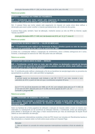 (Instrução Normativa RFB nº 1.500, de 29 de outubro de 2014, arts. 83 e 84)
Retorno ao sumário
IMPOSTO — MUDANÇA NA FORMA DE PAGAMENTO
047 — Contribuinte que tenha optado pelo pagamento do imposto à vista deve retificar a
declaração, caso pretenda efetuar o pagamento em quotas?
Sim. A pessoa física que tenha optado pelo pagamento do imposto em quota única deve retificar a
declaração para assim poder recolher o imposto parceladamente, até o limite de oito quotas.
A pessoa física pode, também, fazer tal alteração, mediante acesso ao sítio da RFB na Internet, opção
“Extrato da DIRPF”.
(Instrução Normativa SRF nº 1.545, de 3 de fevereiro de 2015, art. 12, § 1º, inciso II)
Retorno ao sumário
RETIFICAÇÃO DE BENS E DIREITOS — VALOR DE MERCADO
048 — O contribuinte pode retificar sua Declaração de Bens e Direitos quanto ao valor de mercado
declarado em quantidade de Ufir relativa ao exercício de 1992?
O direito de o contribuinte retificar a declaração de rendimentos, bens e direitos extingue-se em 5 anos.
Portanto, a declaração do exercício de 1992 não pode mais ser retificada.
Retorno ao sumário
APOSENTADO COM 65 ANOS OU MAIS — ISENÇÃO
049 — Contribuinte, com 65 anos ou mais, que não utilizou na declaração a parcela de isenção
mensal relativa aos proventos de aposentadoria ou pensão a que tem direito, pode retificar a sua
declaração para se utilizar desse benefício?
Sim. O contribuinte pode retificar a declaração a fim de se beneficiar da isenção legal sobre os proventos de
aposentadoria ou pensão, até o valor permitido na legislação.
Atenção:
A parcela isenta na declaração está limitada a até R$ 1.787,77, por mês, durante o ano-
calendário de 2014, a partir do mês em que o contribuinte completar 65 anos.
(Lei nº 7.713, de 22 de dezembro de 1988, art. 6º, XV, com redação dada pela Lei nº 11.482, de
31 de maio de 2007, alterada pela Lei nº 12.469, de 26 de agosto de 2011, art. 2º)
Consulte a pergunta 041
Retorno ao sumário
PDV — PROGRAMA DE DEMISSÃO VOLUNTÁRIA
050 — Como deve proceder o contribuinte que sofreu retenção na fonte sobre verbas especiais
indenizatórias pagas em decorrência de incentivo à adesão a Programa de Desligamento
Voluntário (PDV)?
Salvo na hipótese de a fonte pagadora ter efetuado a dedução do imposto retido a maior no mesmo ano-
calendário ou subsequente ao da ocorrência da retenção indevida, o contribuinte, ainda que desobrigado,
pode pleitear a devolução do valor pago a maior exclusivamente por meio da Declaração de Ajuste Anual
relativa ao ano-calendário da retenção.
As verbas especiais indenizatórias recebidas a título de PDV devem ser incluídas em Rendimentos Isentos e
Não tributáveis e o imposto retido na fonte sobre essas verbas em Imposto Pago.
Atenção:
1 - Não se incluem no conceito de verbas especiais indenizatórias recebidas a título de adesão ao
PDV:
36
 