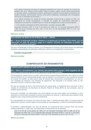 a) as verbas rescisórias previstas na legislação trabalhista em casos de rescisão de contrato de
trabalho, tais como: décimo terceiro salário, saldo de salário, salário vencido, férias proporcionais
ou vencidas, abono e gratificação de férias, gratificações e demais remunerações provenientes do
trabalho prestado, remuneração indireta, aviso prévio trabalhado, participação dos empregados
nos lucros ou resultados da empresa; e
b) os valores recebidos em função de direitos adquiridos anteriormente à adesão ao PDV, em
decorrência do vínculo empregatício, a exemplo do resgate de contribuições efetuadas a
entidades de previdência complementar em virtude de desligamento do plano de previdência.
2 - Com relação à tributação de férias indenizadas, consulte a pergunta 163.
(Instrução Normativa SRF nº 4 de 13 de janeiro de 1999, art. 1º; Instrução Normativa RFB nº
1.300, de 20 de novembro de 2012, arts. 1º a 3º, 8º a 10; Ato Declaratório SRF nº 3, de 7 de
janeiro de 1999)
Retorno ao sumário
DECLARAÇÃO DE BENS OU DE DÍVIDAS E ÔNUS — ERROS
051 — Erros na Declaração de Bens e Direitos ou na Declaração de Dívidas e Ônus Reais, que não
influenciem no saldo de imposto a pagar ou a restituir, precisam ser retificados ou podem ser
corrigidos na próxima declaração?
Os erros na Declaração de Bens e Direitos ou na Declaração de Dívidas e Ônus Reais devem ser retificados
mediante a apresentação de declaração retificadora relativa ao ano-calendário correspondente.
Consulte a pergunta 041
Retorno ao sumário
COMPROVANTE DE RENDIMENTOS
COMPROVANTE ERRADO OU NÃO ENTREGUE
052 — Qual é o procedimento a ser adotado pela pessoa física quando a fonte pagadora não lhe
fornecer o comprovante de rendimentos ou fornecê-lo com inexatidão?
A fonte pagadora, pessoa física ou jurídica, deve fornecer à pessoa física beneficiária, até o último dia útil do
mês de fevereiro do ano subsequente àquele a que se referirem os rendimentos ou por ocasião da rescisão
do contrato de trabalho, se esta ocorrer antes da referida data, documentos comprobatórios, em uma via,
com indicação da natureza e do montante do pagamento, das deduções e do imposto retido no ano-
calendário de 2014, conforme modelo oficial.
No caso de retenção na fonte e não fornecimento do comprovante, o contribuinte deve comunicar o fato à
unidade de atendimento da Secretaria da Receita Federal do Brasil (RFB) de sua jurisdição, para as
medidas legais cabíveis.
Ocorrendo inexatidão nas informações, tais como salários que não foram pagos nem creditados no ano-
calendário ou rendimentos tributáveis e isentos computados em conjunto, o interessado deve solicitar à fonte
pagadora outro comprovante preenchido corretamente.
Na impossibilidade de correção, por motivo de força maior, o contribuinte pode utilizar os comprovantes de
pagamentos mensais, ficando sujeito à comprovação de suas alegações, a critério da autoridade lançadora.
É permitida a disponibilização, por meio da Internet, do comprovante para a pessoa física que possua
endereço eletrônico e, neste caso, fica dispensado o fornecimento da via impressa.
(Lei nº 9.779, de 19 de janeiro de 1999, art. 16; Instrução Normativa SRF nº 698, de 20 de
dezembro de 2006, arts. 1º e 2º, alterada pela Instrução Normativa RFB nº 1.235, de 11 de janeiro
de 2012; e Instrução Normativa RFB nº 1.215, de 15 de dezembro de 2011, arts. 2º a 4º)
Retorno ao sumário
37
 