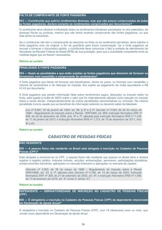 FALTA DE COMPROVANTE DE FONTE PAGADORA
053 — Contribuinte que auferiu rendimentos diversos, mas que não possui comprovantes de todas
as fontes pagadoras, declara somente os rendimentos comprovados por documentos?
O contribuinte deve oferecer à tributação todos os rendimentos tributáveis percebidos no ano-calendário, de
pessoas físicas ou jurídicas, mesmo que não tenha recebido comprovante das fontes pagadoras, ou que
este tenha se extraviado.
Se o contribuinte não tem o comprovante do desconto na fonte ou do rendimento percebido, deve solicitar à
fonte pagadora uma via original, a fim de guardá-la para futura comprovação. Se a fonte pagadora se
recusar a fornecer o documento pedido, o contribuinte deve comunicar o fato à unidade de atendimento da
Secretaria da Receita Federal do Brasil (RFB) de sua jurisdição, para que a autoridade competente tome as
medidas legais que se fizerem necessárias.
Retorno ao sumário
PENALIDADE À FONTE PAGADORA
054 — Quais as penalidades a que estão sujeitas as fontes pagadoras que deixarem de fornecer ou
fornecerem com inexatidão o comprovante de rendimentos?
A fonte pagadora que deixar de fornecer aos beneficiários, dentro do prazo, ou fornecer com inexatidão o
informe de rendimentos e de retenção do imposto, fica sujeita ao pagamento de multa equivalente a R$
41,43 por documento.
A fonte pagadora que prestar informação falsa sobre rendimentos pagos, deduções ou imposto retido na
fonte, está sujeita à multa de 300% sobre o valor que for indevidamente utilizado como redução do imposto
sobre a renda devido, independentemente de outras penalidades administrativas ou criminais. Na mesma
penalidade incorre aquele que se beneficiar de informação sabendo ou devendo saber da falsidade.
(Lei nº 8.981, 20 de janeiro de 1995, art. 86, § 3º e § 4º; Decreto nº 3.000, de 26 de março de
1999 – Regulamento do Imposto sobre a Renda - RIR/1999, art. 965; Instrução Normativa SRF nº
698, de 20 de dezembro de 2006, arts. 6º e 7º, alterada pela Instrução Normativa RFB nº 1.235,
de 11 de janeiro de 2012; e Instrução Normativa RFB nº 1.215, de 15 de dezembro de 2011, arts.
5º e 6º)
Retorno ao sumário
CADASTRO DE PESSOAS FÍSICAS
NÃO RESIDENTE
055 — A pessoa física não residente no Brasil está obrigada à inscrição no Cadastro de Pessoas
Físicas (CPF)?
Está obrigada a inscrever-se no CPF, a pessoa física não residente que possua no Brasil bens e direitos
sujeitos a registro público, inclusive imóveis, veículos, embarcações, aeronaves, participações societárias,
contas-correntes bancárias, aplicações no mercado financeiro e aplicações no mercado de capitais.
(Decreto nº 3.000, de 26 de março de 1999 – Regulamento do Imposto sobre a Renda
(RIR/1999), art. 33, § 1º; alterado pelo Decreto nº 4.166, de 13 de março de 2002; Instrução
Normativa SRF nº 208, de 27 de setembro de 2002, art. 5º; e Instrução Normativa RFB nº 1.548,
de 13 de fevereiro de 2015, art. 3º, inciso II, alínea “d”)
Retorno ao sumário
DEPENDENTE — OBRIGATORIEDADE DE INSCRIÇÃO NO CADASTRO DE PESSOAS FÌSICAS
(CPF)
056 — É obrigatória a inscrição no Cadastro de Pessoas Físicas (CPF) de dependente relacionado
em Declaração de Ajuste Anual?
É obrigatória a inscrição no Cadastro de Pessoas Físicas (CPF), com 16 (dezesseis) anos ou mais, que
conste como dependente em Declaração de Ajuste Anual.
38
 