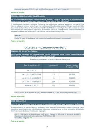 (Instrução Normativa RFB nº 1.548, de 13 de fevereiro de 2015, art. 3º, inciso III)
Retorno ao sumário
CÓPIA DA DECLARAÇÃO DE AJUSTE ANUAL
057 — Como deve proceder o contribuinte que perdeu a cópia da Declaração de Ajuste Anual do
ano anterior e não tem dados para preencher a Declaração de Bens e Direitos?
O contribuinte pode obter a cópia da Declaração de Ajuste Anual mediante acesso ao sítio da RFB na
Internet, utilizando a opção “e-CAC”, por intermédio de certificação digital, ou solicitá-la, por escrito, ao titular
da unidade da Secretaria da Receita Federal do Brasil (RFB) de sua jurisdição fiscal. Os pedidos de cópias
de quaisquer documentos estão sujeitos ao recolhimento prévio de taxa específica para ressarcimento de
despesas, que deve ser recolhida por meio de Darf, utilizando-se o código 3292.
Atenção:
Pedido de cópia de declaração não enseja prorrogação de prazo para apresentação.
Retorno ao sumário
CÁLCULO E PAGAMENTO DO IMPOSTO
CÁLCULO DO IMPOSTO — TABELA
058 — Qual é a tabela a ser aplicada para o cálculo do imposto sobre a renda na Declaração de
Ajuste Anual do exercício de 2015, ano-calendário de 2014?
A tabela progressiva para o cálculo do imposto é a seguinte:
Base de cálculo em R$ Alíquota (%) Parcela a deduzir
do imposto em R$
até 21.453,24 - -
de 21.453,25 até 32.151,48 7,5 1.608,99
de 32.151,49 até 42.869,16 15 4.020,35
de 42.869,17 até 53.565,72 22,5 7.235,54
acima de 53.565,72 27,5 9.913,83
(Lei nº 11.482, de 31 de maio de 2007, alterada pela Lei nº 12.469, de 26 de agosto de 2011)
Retorno ao sumário
BASE DE CÁLCULO
059 — O que se considera base de cálculo do imposto sobre a renda a ser apurado na declaração?
A base de cálculo do imposto devido é a diferença entre a soma dos rendimentos recebidos durante o ano-
calendário (exceto os isentos, não tributáveis, tributáveis exclusivamente na fonte ou sujeitos à tributação
definitiva) e as deduções permitidas pela legislação.
(Lei nº 9.250, de 26 de dezembro de 1995, art. 8º; Decreto nº 3.000, de 26 de março de 1999 -
Regulamento do Imposto sobre a Renda - RIR/1999, art. 83)
Consulte a pergunta 314
Retorno ao sumário
39
 