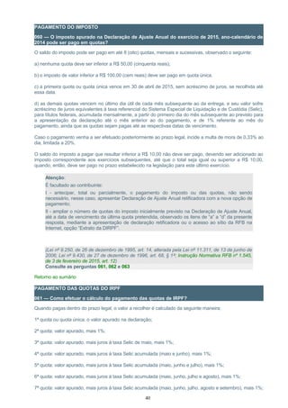 PAGAMENTO DO IMPOSTO
060 — O imposto apurado na Declaração de Ajuste Anual do exercício de 2015, ano-calendário de
2014 pode ser pago em quotas?
O saldo do imposto pode ser pago em até 8 (oito) quotas, mensais e sucessivas, observado o seguinte:
a) nenhuma quota deve ser inferior a R$ 50,00 (cinquenta reais);
b) o imposto de valor inferior a R$ 100,00 (cem reais) deve ser pago em quota única.
c) a primeira quota ou quota única vence em 30 de abril de 2015, sem acréscimo de juros, se recolhida até
essa data.
d) as demais quotas vencem no último dia útil de cada mês subsequente ao da entrega, e seu valor sofre
acréscimo de juros equivalentes à taxa referencial do Sistema Especial de Liquidação e de Custódia (Selic),
para títulos federais, acumulada mensalmente, a partir do primeiro dia do mês subsequente ao previsto para
a apresentação da declaração até o mês anterior ao do pagamento, e de 1% referente ao mês do
pagamento, ainda que as quotas sejam pagas até as respectivas datas de vencimento.
Caso o pagamento venha a ser efetuado posteriormente ao prazo legal, incide a multa de mora de 0,33% ao
dia, limitada a 20%.
O saldo do imposto a pagar que resultar inferior a R$ 10,00 não deve ser pago, devendo ser adicionado ao
imposto correspondente aos exercícios subsequentes, até que o total seja igual ou superior a R$ 10,00,
quando, então, deve ser pago no prazo estabelecido na legislação para este último exercício.
Atenção:
É facultado ao contribuinte:
I - antecipar, total ou parcialmente, o pagamento do imposto ou das quotas, não sendo
necessário, nesse caso, apresentar Declaração de Ajuste Anual retificadora com a nova opção de
pagamento;
II - ampliar o número de quotas do imposto inicialmente previsto na Declaração de Ajuste Anual,
até a data de vencimento da última quota pretendida, observado os itens de “a” a “d” da presente
resposta, mediante a apresentação de declaração retificadora ou o acesso ao sítio da RFB na
Internet, opção “Extrato da DIRPF”.
(Lei nº 9.250, de 26 de dezembro de 1995, art. 14, alterada pela Lei nº 11.311, de 13 de junho de
2006; Lei nº 9.430, de 27 de dezembro de 1996, art. 68, § 1º; Instrução Normativa RFB nº 1.545,
de 3 de fevereiro de 2015, art. 12)
Consulte as perguntas 061, 062 e 063
Retorno ao sumário
PAGAMENTO DAS QUOTAS DO IRPF
061 — Como efetuar o cálculo do pagamento das quotas de IRPF?
Quando pagas dentro do prazo legal, o valor a recolher é calculado da seguinte maneira:
1ª quota ou quota única: o valor apurado na declaração;
2ª quota: valor apurado, mais 1%;
3ª quota: valor apurado, mais juros à taxa Selic de maio, mais 1%;
4ª quota: valor apurado, mais juros à taxa Selic acumulada (maio e junho), mais 1%;
5ª quota: valor apurado, mais juros à taxa Selic acumulada (maio, junho e julho), mais 1%;
6ª quota: valor apurado, mais juros à taxa Selic acumulada (maio, junho, julho e agosto), mais 1%;
7ª quota: valor apurado, mais juros à taxa Selic acumulada (maio, junho, julho, agosto e setembro), mais 1%;
40
 
