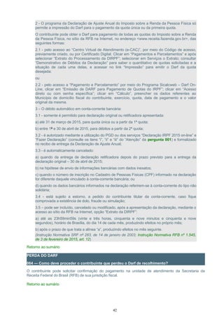 2 - O programa da Declaração de Ajuste Anual do Imposto sobre a Renda da Pessoa Física só
permite a impressão do Darf para o pagamento da quota única ou da primeira quota.
O contribuinte pode obter o Darf para pagamento de todas as quotas do Imposto sobre a Renda
da Pessoa Física, no sítio da RFB na Internet, no endereço <www.receita.fazenda.gov.br>, das
seguintes formas:
2.1 - pelo acesso ao “Centro Virtual de Atendimento (e-CAC)”, por meio do Código de acesso,
previamente criado, ou por Certificado Digital. Clicar em “Pagamentos e Parcelamentos” e após
selecionar “Extrato do Processamento da DIRPF”; selecionar em Serviços o Extrato; consultar
“Demonstrativo de Débitos da Declaração” para saber o quantitativo de quotas solicitadas e a
situação de cada uma delas, e acessar no link “Impressão” para emitir o Darf da quota
desejada;
ou
2.2 - pelo acesso a “Pagamento e Parcelamento” por meio do Programa Sicalcweb – Darf On-
Line, clicar em “Emissão de DARF para Pagamento de Quotas do IRPF”; clicar em “Acesso
direto ou com senha específica”; clicar em “Cálculo”, preencher os dados referentes ao
Município de domicílio fiscal do contribuinte, exercício, quota, data de pagamento e o valor
original da mesma.
3 – O débito automático em conta-corrente bancária:
3.1 - somente é permitido para declaração original ou retificadora apresentada:
a) até 31 de março de 2015, para quota única ou a partir da 1ª quota;
b) entre 1º e 30 de abril de 2015, para débitos a partir da 2ª quota;
3.2 - é autorizado mediante a utilização do PGD ou dos serviços “Declaração IRPF 2015 on-line” e
“Fazer Declaração” (consulte os itens “i”, “ii” e “iii” do “Atenção” da pergunta 001) e formalizado
no recibo de entrega da Declaração de Ajuste Anual;
3.3 - é automaticamente cancelado:
a) quando da entrega de declaração retificadora depois do prazo previsto para a entrega da
declaração original – 30 de abril de 2015;
b) na hipótese de envio de informações bancárias com dados inexatos;
c) quando o número de inscrição no Cadastro de Pessoas Físicas (CPF) informado na declaração
for diferente daquele vinculado à conta-corrente bancária; ou
d) quando os dados bancários informados na declaração referirem-se à conta-corrente do tipo não
solidária;
3.4 - está sujeito a estorno, a pedido do contribuinte titular da conta-corrente, caso fique
comprovada a existência de dolo, fraude ou simulação;
3.5 – pode ser incluído, cancelado ou modificado, após a apresentação da declaração, mediante o
acesso ao sítio da RFB na Internet, opção “Extrato da DIRPF”:
a) até as 23h59min59s (vinte e três horas, cinquenta e nove minutos e cinquenta e nove
segundos), horário de Brasília, do dia 14 de cada mês, produzindo efeitos no próprio mês;
b) após o prazo de que trata a alínea “a”, produzindo efeitos no mês seguinte.
(Instrução Normativa SRF nº 283, de 14 de janeiro de 2003; Instrução Normativa RFB nº 1.545,
de 3 de fevereiro de 2015, art. 12)
Retorno ao sumário
PERDA DO DARF
064 — Como deve proceder o contribuinte que perdeu o Darf de recolhimento?
O contribuinte pode solicitar confirmação do pagamento na unidade de atendimento da Secretaria da
Receita Federal do Brasil (RFB) de sua jurisdição fiscal.
Retorno ao sumário
42
 