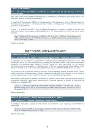 CORREÇÃO MONETÁRIA
065 — Há correção monetária na restituição ou compensação de imposto pago a maior ou
indevidamente?
Não. Sobre o valor a ser utilizado na compensação ou na restituição incidem juros equivalentes à taxa Selic,
para títulos federais, acumulada mensalmente:
a) a partir de 1º de janeiro de 1996 até 31 de dezembro de 1997, calculados a partir da data do pagamento
indevido ou a maior até o mês anterior ao da compensação ou restituição, e de 1% relativamente ao mês em
que estiver sendo efetuada;
b) após 31 de dezembro de 1997, a partir do mês subsequente ao do pagamento indevido ou a maior até o
mês anterior ao da compensação ou da restituição, e de 1% relativamente ao mês em que estiver sendo
efetuada.
(Lei nº 9.250, de 26 de dezembro de 2005, art. 39, § 4º; Lei nº 9.532, de 10 de dezembro de
1997, art. 73; e Decreto nº 3.000, de 26 de março de 1999 – Regulamento do Imposto sobre a
Renda - RIR/1999, art. 894)
Retorno ao sumário
RESTITUIÇÃO / COMPENSAÇÃO DO IR
IR PAGO INDEVIDAMENTE
066 — Qual é o prazo para pleitear a restituição do imposto sobre a renda pago indevidamente?
O prazo para que o contribuinte possa pleitear a restituição do imposto pago indevidamente ou em valor
maior que o devido, inclusive na hipótese de o pagamento ter sido efetuado com base em lei posteriormente
declarada inconstitucional pelo Supremo Tribunal Federal em ação declaratória ou em recurso
extraordinário, extingue-se após o transcurso do prazo de 5 anos, contados da data da extinção do crédito
tributário, tratando-se de rendimentos sujeitos à tributação exclusiva na fonte, não tributáveis ou isentos
Em se tratando de rendimentos recebidos ao longo do ano-calendário sujeitos ao ajuste anual, e tendo
havido antecipação do pagamento do imposto mediante retenção pela fonte pagadora, o termo inicial da
contagem de prazo de 5 anos é o dia 31 de dezembro do ano-calendário correspondente.
Esse mesmo prazo aplica-se também à restituição do imposto sobre a renda na fonte incidente sobre os
rendimentos recebidos como verbas indenizatórias a título de incentivo à adesão a Programas de
Desligamento Voluntário (PDV).
(Lei nº 5.172, de 25 de outubro de 1966 - Código Tributário Nacional (CTN), arts. 165, I e 168, I;
Ato Declaratório SRF nº 96, de 26 de novembro de 1999, Parecer Normativo Cosit/RFB nº 6, de 4
de agosto de 2014.)
Retorno ao sumário
RESTITUIÇÃO – CRÉDITO EM CONTA-CORRENTE OU DE POUPANÇA
067 — A restituição só pode ser creditada em conta bancária?
O crédito da restituição só pode ser efetuado em conta-corrente ou de poupança de titularidade do
contribuinte.
(Instrução Normativa SRF nº 76, de 18 de setembro de 2001; Instrução Normativa RFB nº 1.300,
de 20 de novembro de 2012, arts. 85 e 86)
Retorno ao sumário
43
 