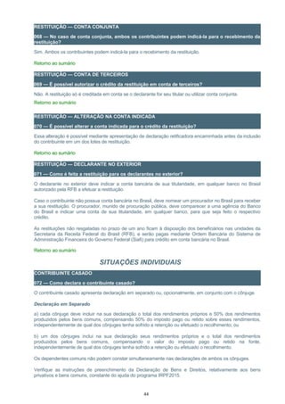RESTITUIÇÃO — CONTA CONJUNTA
068 — No caso de conta conjunta, ambos os contribuintes podem indicá-la para o recebimento da
restituição?
Sim. Ambos os contribuintes podem indicá-la para o recebimento da restituição.
Retorno ao sumário
RESTITUIÇÃO — CONTA DE TERCEIROS
069 — É possível autorizar o crédito da restituição em conta de terceiros?
Não. A restituição só é creditada em conta se o declarante for seu titular ou utilizar conta conjunta.
Retorno ao sumário
RESTITUIÇÃO — ALTERAÇÃO NA CONTA INDICADA
070 — É possível alterar a conta indicada para o crédito da restituição?
Essa alteração é possível mediante apresentação de declaração retificadora encaminhada antes da inclusão
do contribuinte em um dos lotes de restituição.
Retorno ao sumário
RESTITUIÇÃO — DECLARANTE NO EXTERIOR
071 — Como é feita a restituição para os declarantes no exterior?
O declarante no exterior deve indicar a conta bancária de sua titularidade, em qualquer banco no Brasil
autorizado pela RFB a efetuar a restituição.
Caso o contribuinte não possua conta bancária no Brasil, deve nomear um procurador no Brasil para receber
a sua restituição. O procurador, munido de procuração pública, deve comparecer a uma agência do Banco
do Brasil e indicar uma conta de sua titularidade, em qualquer banco, para que seja feito o respectivo
crédito.
As restituições não resgatadas no prazo de um ano ficam à disposição dos beneficiários nas unidades da
Secretaria da Receita Federal do Brasil (RFB), e serão pagas mediante Ordem Bancária do Sistema de
Administração Financeira do Governo Federal (Siafi) para crédito em conta bancária no Brasil.
Retorno ao sumário
SITUAÇÕES INDIVIDUAIS
CONTRIBUINTE CASADO
072 — Como declara o contribuinte casado?
O contribuinte casado apresenta declaração em separado ou, opcionalmente, em conjunto com o cônjuge.
Declaração em Separado
a) cada cônjuge deve incluir na sua declaração o total dos rendimentos próprios e 50% dos rendimentos
produzidos pelos bens comuns, compensando 50% do imposto pago ou retido sobre esses rendimentos,
independentemente de qual dos cônjuges tenha sofrido a retenção ou efetuado o recolhimento; ou
b) um dos cônjuges inclui na sua declaração seus rendimentos próprios e o total dos rendimentos
produzidos pelos bens comuns, compensando o valor do imposto pago ou retido na fonte,
independentemente de qual dos cônjuges tenha sofrido a retenção ou efetuado o recolhimento.
Os dependentes comuns não podem constar simultaneamente nas declarações de ambos os cônjuges.
Verifique as instruções de preenchimento da Declaração de Bens e Direitos, relativamente aos bens
privativos e bens comuns, constante do ajuda do programa IRPF2015.
44
 