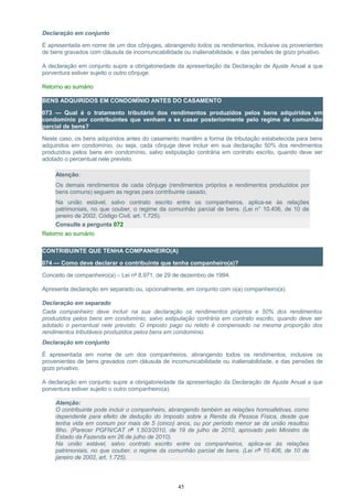 Declaração em conjunto
É apresentada em nome de um dos cônjuges, abrangendo todos os rendimentos, inclusive os provenientes
de bens gravados com cláusula de incomunicabilidade ou inalienabilidade, e das pensões de gozo privativo.
A declaração em conjunto supre a obrigatoriedade da apresentação da Declaração de Ajuste Anual a que
porventura estiver sujeito o outro cônjuge.
Retorno ao sumário
BENS ADQUIRIDOS EM CONDOMÍNIO ANTES DO CASAMENTO
073 — Qual é o tratamento tributário dos rendimentos produzidos pelos bens adquiridos em
condomínio por contribuintes que venham a se casar posteriormente pelo regime de comunhão
parcial de bens?
Neste caso, os bens adquiridos antes do casamento mantêm a forma de tributação estabelecida para bens
adquiridos em condomínio, ou seja, cada cônjuge deve incluir em sua declaração 50% dos rendimentos
produzidos pelos bens em condomínio, salvo estipulação contrária em contrato escrito, quando deve ser
adotado o percentual nele previsto.
Atenção:
Os demais rendimentos de cada cônjuge (rendimentos próprios e rendimentos produzidos por
bens comuns) seguem as regras para contribuinte casado.
Na união estável, salvo contrato escrito entre os companheiros, aplica-se às relações
patrimoniais, no que couber, o regime da comunhão parcial de bens. (Lei n° 10.406, de 10 de
janeiro de 2002, Código Civil, art. 1.725).
Consulte a pergunta 072
Retorno ao sumário
CONTRIBUINTE QUE TENHA COMPANHEIRO(A)
074 — Como deve declarar o contribuinte que tenha companheiro(a)?
Conceito de companheiro(a) – Lei nº 8.971, de 29 de dezembro de 1994.
Apresenta declaração em separado ou, opcionalmente, em conjunto com o(a) companheiro(a).
Declaração em separado
Cada companheiro deve incluir na sua declaração os rendimentos próprios e 50% dos rendimentos
produzidos pelos bens em condomínio, salvo estipulação contrária em contrato escrito, quando deve ser
adotado o percentual nele previsto. O imposto pago ou retido é compensado na mesma proporção dos
rendimentos tributáveis produzidos pelos bens em condomínio.
Declaração em conjunto
É apresentada em nome de um dos companheiros, abrangendo todos os rendimentos, inclusive os
provenientes de bens gravados com cláusula de incomunicabilidade ou inalienabilidade, e das pensões de
gozo privativo.
A declaração em conjunto supre a obrigatoriedade da apresentação da Declaração de Ajuste Anual a que
porventura estiver sujeito o outro companheiro(a).
Atenção:
O contribuinte pode incluir o companheiro, abrangendo também as relações homoafetivas, como
dependente para efeito de dedução do Imposto sobre a Renda da Pessoa Física, desde que
tenha vida em comum por mais de 5 (cinco) anos, ou por período menor se da união resultou
filho. (Parecer PGFN/CAT nº 1.503/2010, de 19 de julho de 2010, aprovado pelo Ministro de
Estado da Fazenda em 26 de julho de 2010).
Na união estável, salvo contrato escrito entre os companheiros, aplica-se às relações
patrimoniais, no que couber, o regime da comunhão parcial de bens. (Lei nº 10.406, de 10 de
janeiro de 2002, art. 1.725).
45
 