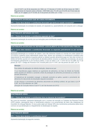 (Lei nº 8.971, de 29 de dezembro de 1994, art. 1º; Decreto nº 3.000, de 26 de março de 1999 –
Regulamento do Imposto sobre a Renda – RIR/1999, arts. 7º e 8º; Lei nº 9.278, de 10 de maio de
1996, art. 5º, caput, Lei nº 10.406, de 10 de janeiro de 2002, art. 1.725)
Retorno ao sumário
CONTRIBUINTE DIVORCIADO QUE SE CASOU NOVAMENTE
075 — Como deve declarar o contribuinte divorciado que tenha se casado novamente?
Apresenta declaração na condição de casado, em separado ou, opcionalmente, em conjunto com o cônjuge.
Retorno ao sumário
CONTRIBUINTE SEPARADO DE FATO
076 — Como deve declarar o contribuinte separado de fato?
Apresenta declaração de acordo com as instruções para contribuinte casado.
Retorno ao sumário
CONTRIBUINTE DIVORCIADO OU SEPARADO JUDICIALMENTE OU POR ESCRITURA PÚBLICA
077 — Como deve declarar o contribuinte divorciado ou separado judicialmente ou por escritura
pública?
Apresenta declaração na condição de solteiro, caso não estivesse casado ou vivendo em união estável em
31/12/2014, podendo incluir dependente (nesse caso, devem ser somados os rendimentos recebidos pelo
dependente) do qual detenha a guarda judicial ou deduzir pensão alimentícia paga em face das normas do
direito de família, quando em cumprimento de decisão judicial, inclusive os alimentos provisionais, de acordo
homologado judicialmente ou de escritura pública, a que se refere o art. 1.124-A da Lei nº 5.869, de 11 de
janeiro de 1973 - Código de Processo Civil, incluído pela Lei nº 11.441, de 4 de janeiro de 2007, art. 3º.
Atenção:
Para efeitos da aplicação da referida dedução, observe-se que:
1) as importâncias pagas relativas ao suprimento de alimentos, em face do Direito de Família,
serão aquelas em dinheiro e somente a título de prestação de alimentos provisionais ou a título de
pensão alimentícia;
2) tratando-se de sociedade conjugal, a dedução somente se aplica, quando o provimento de
alimentos for decorrente da dissolução daquela sociedade;
3) não alcança o provimento de alimentos decorrente de sentença arbitral, de que trata a Lei nº
9.307, de 23 de setembro de 1996.
(Solução de Consulta Interna Cosit nº 3, de 8 de fevereiro de 2012)
Retorno ao sumário
CONTRIBUINTE VIÚVO
078 — Como deve declarar o contribuinte viúvo no decorrer do inventário?
No curso do inventário, apresenta declaração com o número de inscrição no Cadastro de Pessoas Físicas
(CPF) próprio, abrangendo bens e rendimentos próprios e os provenientes de bens não integrantes do
inventário do cônjuge falecido. O viúvo pode optar por tributar 50% dos rendimentos produzidos pelos bens
comuns na sua declaração ou integralmente na declaração do espólio.
Retorno ao sumário
CONTRIBUINTE MENOR
079 — Como deve declarar o contribuinte menor?
Apresenta declaração da seguinte maneira:
46
 