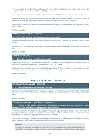 a) em separado: os rendimentos recebidos pelo menor são tributados em seu nome com número de
inscrição no Cadastro de Pessoas Físicas (CPF) próprio; ou
b) em conjunto: os rendimentos recebidos pelo menor devem ser tributados em conjunto com um dos pais.
No caso de menor sob a responsabilidade de um dos pais, em virtude de sentença ou acordo judicial, a
declaração em conjunto só pode ser feita com aquele que detém a guarda judicial do menor.
A declaração em conjunto supre a obrigatoriedade da apresentação da declaração a que porventura estiver
sujeito o menor.
Retorno ao sumário
CONTRIBUINTE MENOR EMANCIPADO
080 — Como deve declarar o contribuinte menor emancipado?
Apresenta declaração em seu nome com número de inscrição no Cadastro de Pessoas Físicas (CPF)
próprio.
Se preencher os requisitos para permanecer como dependente, pode apresentá-la em conjunto com um dos
pais.
Retorno ao sumário
CONTRIBUINTE INCAPAZ
081 — Como deve declarar o contribuinte incapaz?
A declaração é feita em nome do incapaz pelo tutor, curador ou responsável por sua guarda, usando o
número de inscrição no Cadastro de Pessoas Físicas (CPF) do incapaz.
Opcionalmente, o incapaz pode ser considerado dependente do tutor, curador ou responsável por sua
guarda judicial, desde que o declarante inclua os rendimentos do incapaz em sua declaração.
Retorno ao sumário
DECLARAÇÃO EM CONJUNTO
DECLARANTE EM CONJUNTO - CONCEITO
082 — Quem é considerado declarante em conjunto?
Somente é considerado declarante em conjunto o cônjuge, companheiro ou dependente cujos rendimentos
sujeitos ao ajuste anual estejam sendo oferecidos à tributação na declaração apresentada pelo contribuinte
titular.
Retorno ao sumário
CÔNJUGE OU FILHO (NA CONDIÇÃO DE DEPENDENTE)
083 — Cônjuge e filho podem apresentar a declaração de rendimentos em conjunto ou, sem
apresentá-la, ficar na condição de dependente do declarante?
Sim. Porém, somente é considerada declaração em conjunto aquela em que estejam sendo oferecidos à
tributação rendimentos sujeitos ao ajuste anual do cônjuge ou filho, desde que este se enquadre como
dependente, nos termos da legislação do Imposto sobre a Renda.
A declaração em conjunto supre a obrigatoriedade da apresentação da declaração a que porventura estiver
sujeito o cônjuge ou filho dependente para fins do Imposto sobre a Renda.
Atenção:
O cônjuge ou filho que se enquadrar em qualquer das hipóteses de obrigatoriedade de entrega de
declaração e não estiver declarando em conjunto fica dispensado de apresentá-la, caso conste
47
 