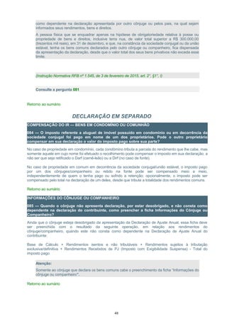 como dependente na declaração apresentada por outro cônjuge ou pelos pais, na qual sejam
informados seus rendimentos, bens e direitos.
A pessoa física que se enquadrar apenas na hipótese de obrigatoriedade relativa à posse ou
propriedade de bens e direitos, inclusive terra nua, de valor total superior a R$ 300.000,00
(trezentos mil reais), em 31 de dezembro, e que, na constância da sociedade conjugal ou da união
estável, tenha os bens comuns declarados pelo outro cônjuge ou companheiro, fica dispensada
da apresentação da declaração, desde que o valor total dos seus bens privativos não exceda esse
limite.
(Instrução Normativa RFB nº 1.545, de 3 de fevereiro de 2015, art. 2°, §1°, I)
Consulte a pergunta 081
Retorno ao sumário
DECLARAÇÃO EM SEPARADO
COMPENSAÇÃO DO IR — BENS EM CONDOMÍNIO OU COMUNHÃO
084 — O imposto referente a aluguel de imóvel possuído em condomínio ou em decorrência da
sociedade conjugal foi pago em nome de um dos proprietários. Pode o outro proprietário
compensar em sua declaração o valor do imposto pago sobre sua parte?
No caso de propriedade em condomínio, cada condômino tributa a parcela do rendimento que lhe cabe, mas
somente aquele em cujo nome foi efetuado o recolhimento pode compensar o imposto em sua declaração, a
não ser que seja retificado o Darf (carnê-leão) ou a Dirf (no caso de fonte).
No caso de propriedade em comum em decorrência da sociedade conjugal/união estável, o imposto pago
por um dos cônjuges/companheiro ou retido na fonte pode ser compensado meio a meio,
independentemente de quem o tenha pago ou sofrido a retenção; opcionalmente, o imposto pode ser
compensado pelo total na declaração de um deles, desde que tribute a totalidade dos rendimentos comuns.
Retorno ao sumário
INFORMAÇÕES DO CÔNJUGE OU COMPANHEIRO
085 — Quando o cônjuge não apresenta declaração, por estar desobrigado, e não consta como
dependente na declaração do contribuinte, como preencher a ficha Informações do Cônjuge ou
Companheiro?
Ainda que o cônjuge esteja desobrigado da apresentação da Declaração de Ajuste Anual, essa ficha deve
ser preenchida com o resultado da seguinte operação, em relação aos rendimentos do
cônjuge/companheiro, quando este não consta como dependente na Declaração de Ajuste Anual do
contribuinte:
Base de Cálculo + Rendimentos isentos e não tributáveis + Rendimentos sujeitos à tributação
exclusiva/definitiva + Rendimentos Recebidos de PJ (Imposto com Exigibilidade Suspensa) - Total do
imposto pago
Atenção:
Somente ao cônjuge que declara os bens comuns cabe o preenchimento da ficha “Informações do
cônjuge ou companheiro”.
Retorno ao sumário
48
 