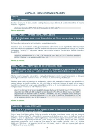 ESPÓLIO – CONTRIBUINTE FALECIDO
CONCEITO
086 — O que é espólio?
Espólio é o conjunto de bens, direitos e obrigações da pessoa falecida. É contribuinte distinto do meeiro,
herdeiros e legatários.
(Instrução Normativa SRF nº 81, de 11 de outubro de 2001, art. 2º)
Retorno ao sumário
PESSOA FALECIDA — IMPOSTO SOBRE A RENDA DEVIDO
087 — É devido imposto sobre a renda de contribuinte que faleceu após a entrega da declaração
do exercício?
Se houver bens a inventariar, o imposto deve ser pago pelo espólio.
Inexistindo bens a inventariar, o cônjuge/companheiro sobrevivente ou os dependentes não respondem
pelos tributos devidos pela pessoa falecida, devendo ser solicitado o cancelamento da inscrição no Cadastro
de Pessoas Físicas (CPF) da pessoa falecida, nas unidades locais da Secretaria da Receita Federal do
Brasil (RFB).
(Instrução Normativa SRF nº 81, de 11 de outubro de 2001, arts. 18 a 21; e Instrução Normativa
RFB nº 1.548, de 13 de fevereiro de 2015, art. 15)
Retorno ao sumário
PESSOA FALECIDA — RESTITUIÇÃO DO IMPOSTO SOBRE A RENDA
088 — É dispensável o alvará judicial na restituição, ao cônjuge viúvo ou aos herdeiros do falecido,
do imposto sobre a renda não recebido em vida pelo titular, quando já tenha sido encerrado o
inventário?
Não havendo bens sujeitos a inventário, a restituição é liberada mediante requerimento dirigido ao delegado
da Delegacia da Receita Federal do Brasil da jurisdição do último endereço do de cujus.
Existindo bens sujeitos a inventário ou arrolamento, e tendo sido encerrado o inventário sem a inclusão do
imposto sobre a renda não recebido em vida pelo titular, a restituição depende de alvará judicial, caso o
inventário tenha sido feito por processo judicial de inventário, ou de escritura pública de inventário e partilha,
na hipótese de o inventário ter sido feito dessa forma.
(Lei nº 10.406, de 10 de janeiro de 2002 - Código Civil, arts. 215 e 216; Lei nº 7.713, de 22 de
dezembro de 1988, art. 34, parágrafo único; Decreto nº 3.000, de 26 de março de 1999 –
Regulamento do Imposto sobre a Renda - RIR/1999, art. 897, parágrafo único; Instrução
Normativa SRF nº 81, de 11 de outubro de 2001, arts. 17 a 19; Instrução Normativa nº 1.300, de
20 de novembro de 2012, art. 3º, § 7º, inciso I).
Retorno ao sumário
FALECIMENTO — BENS A INVENTARIAR
089 — Qual é o procedimento a ser adotado no caso de falecimento, no ano-calendário, de
contribuinte que deixou bens a inventariar?
Embora a Lei Civil disponha que “Aberta a sucessão, a herança transmite-se, desde logo, aos herdeiros
legítimos e testamentários” é indispensável o processamento do inventário, com a emissão do formal de
partilha ou carta de adjudicação e a transcrição desse instrumento no registro competente, a fim de que o
meeiro, herdeiros e legatários possam usar, gozar e dispor, de forma plena e legal, dos bens e direitos
transmitidos causa mortis. (Lei nº 10.406, de 10 de janeiro de 2002 - Código Civil, arts. 1.784, 1.991, 2.013 a
2.022; Lei nº 6.015 de 31 de dezembro de 1973, art. 167, inciso I, itens 24 e 25, com redação dada pela Lei
nº 6.216, de 30 de junho de 1975)
49
 
