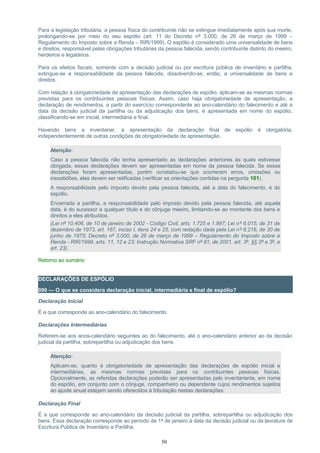 Para a legislação tributária, a pessoa física do contribuinte não se extingue imediatamente após sua morte,
prolongando-se por meio do seu espólio (art. 11 do Decreto nº 3.000, de 26 de março de 1999 –
Regulamento do Imposto sobre a Renda – RIR/1999). O espólio é considerado uma universalidade de bens
e direitos, responsável pelas obrigações tributárias da pessoa falecida, sendo contribuinte distinto do meeiro,
herdeiros e legatários.
Para os efeitos fiscais, somente com a decisão judicial ou por escritura pública de inventário e partilha,
extingue-se a responsabilidade da pessoa falecida, dissolvendo-se, então, a universalidade de bens e
direitos.
Com relação à obrigatoriedade de apresentação das declarações de espólio, aplicam-se as mesmas normas
previstas para os contribuintes pessoas físicas. Assim, caso haja obrigatoriedade de apresentação, a
declaração de rendimentos, a partir do exercício correspondente ao ano-calendário do falecimento e até a
data da decisão judicial da partilha ou da adjudicação dos bens, é apresentada em nome do espólio,
classificando-se em inicial, intermediária e final.
Havendo bens a inventariar, a apresentação da declaração final de espólio é obrigatória,
independentemente de outras condições de obrigatoriedade de apresentação.
Atenção:
Caso a pessoa falecida não tenha apresentado as declarações anteriores às quais estivesse
obrigada, essas declarações devem ser apresentadas em nome da pessoa falecida. Se essas
declarações foram apresentadas, porém constatou-se que ocorreram erros, omissões ou
inexatidões, elas devem ser retificadas (verificar as orientações contidas na pergunta 101).
A responsabilidade pelo imposto devido pela pessoa falecida, até a data do falecimento, é do
espólio.
Encerrada a partilha, a responsabilidade pelo imposto devido pela pessoa falecida, até aquela
data, é do sucessor a qualquer título e do cônjuge meeiro, limitando-se ao montante dos bens e
direitos a eles atribuídos.
(Lei nº 10.406, de 10 de janeiro de 2002 - Código Civil, arts. 1.725 e 1.997; Lei nº 6.015, de 31 de
dezembro de 1973, art. 167, inciso I, itens 24 e 25, com redação dada pela Lei nº 6.216, de 30 de
junho de 1975; Decreto nº 3.000, de 26 de março de 1999 – Regulamento do Imposto sobre a
Renda - RIR/1999, arts. 11, 12 e 23; Instrução Normativa SRF nº 81, de 2001, art. 3º, §§ 2º e 3º, e
art. 23).
Retorno ao sumário
DECLARAÇÕES DE ESPÓLIO
090 — O que se considera declaração inicial, intermediária e final de espólio?
Declaração Inicial
É a que corresponde ao ano-calendário do falecimento.
Declarações Intermediárias
Referem-se aos anos-calendário seguintes ao do falecimento, até o ano-calendário anterior ao da decisão
judicial da partilha, sobrepartilha ou adjudicação dos bens.
Atenção:
Aplicam-se, quanto à obrigatoriedade de apresentação das declarações de espólio inicial e
intermediárias, as mesmas normas previstas para os contribuintes pessoas físicas.
Opcionalmente, as referidas declarações poderão ser apresentadas pelo inventariante, em nome
do espólio, em conjunto com o cônjuge, companheiro ou dependente cujos rendimentos sujeitos
ao ajuste anual estejam sendo oferecidos à tributação nestas declarações.
Declaração Final
É a que corresponde ao ano-calendário da decisão judicial da partilha, sobrepartilha ou adjudicação dos
bens. Essa declaração corresponde ao período de 1º de janeiro à data da decisão judicial ou da lavratura de
Escritura Pública de Inventário e Partilha.
50
 