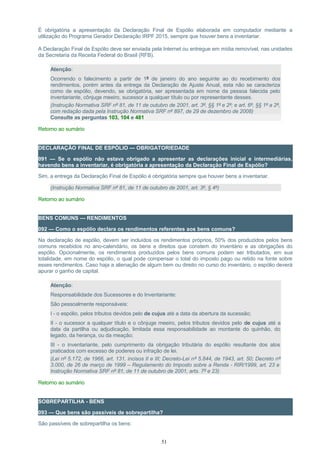 É obrigatória a apresentação da Declaração Final de Espólio elaborada em computador mediante a
utilização do Programa Gerador Declaração IRPF 2015, sempre que houver bens a inventariar.
A Declaração Final de Espólio deve ser enviada pela Internet ou entregue em mídia removível, nas unidades
da Secretaria da Receita Federal do Brasil (RFB).
Atenção:
Ocorrendo o falecimento a partir de 1º de janeiro do ano seguinte ao do recebimento dos
rendimentos, porém antes da entrega da Declaração de Ajuste Anual, esta não se caracteriza
como de espólio, devendo, se obrigatória, ser apresentada em nome da pessoa falecida pelo
inventariante, cônjuge meeiro, sucessor a qualquer título ou por representante desses.
(Instrução Normativa SRF nº 81, de 11 de outubro de 2001, art. 3º, §§ 1º e 2º; e art. 6º, §§ 1º a 2º,
com redação dada pela Instrução Normativa SRF nº 897, de 29 de dezembro de 2008)
Consulte as perguntas 103, 104 e 481
Retorno ao sumário
DECLARAÇÃO FINAL DE ESPÓLIO — OBRIGATORIEDADE
091 — Se o espólio não estava obrigado a apresentar as declarações inicial e intermediárias,
havendo bens a inventariar, é obrigatória a apresentação da Declaração Final de Espólio?
Sim, a entrega da Declaração Final de Espólio é obrigatória sempre que houver bens a inventariar.
(Instrução Normativa SRF nº 81, de 11 de outubro de 2001, art. 3º, § 4º)
Retorno ao sumário
BENS COMUNS — RENDIMENTOS
092 — Como o espólio declara os rendimentos referentes aos bens comuns?
Na declaração de espólio, devem ser incluídos os rendimentos próprios, 50% dos produzidos pelos bens
comuns recebidos no ano-calendário, os bens e direitos que constem do inventário e as obrigações do
espólio. Opcionalmente, os rendimentos produzidos pelos bens comuns podem ser tributados, em sua
totalidade, em nome do espólio, o qual pode compensar o total do imposto pago ou retido na fonte sobre
esses rendimentos. Caso haja a alienação de algum bem ou direito no curso do inventário, o espólio deverá
apurar o ganho de capital.
Atenção:
Responsabilidade dos Sucessores e do Inventariante:
São pessoalmente responsáveis:
I - o espólio, pelos tributos devidos pelo de cujus até a data da abertura da sucessão;
II - o sucessor a qualquer título e o cônjuge meeiro, pelos tributos devidos pelo de cujus até a
data da partilha ou adjudicação, limitada essa responsabilidade ao montante do quinhão, do
legado, da herança, ou da meação;
III - o inventariante, pelo cumprimento da obrigação tributária do espólio resultante dos atos
praticados com excesso de poderes ou infração de lei.
(Lei nº 5.172, de 1966, art. 131, incisos II e III; Decreto-Lei nº 5.844, de 1943, art. 50; Decreto nº
3.000, de 26 de março de 1999 – Regulamento do Imposto sobre a Renda - RIR/1999, art. 23 e
Instrução Normativa SRF nº 81, de 11 de outubro de 2001, arts. 7º e 23)
Retorno ao sumário
SOBREPARTILHA - BENS
093 — Que bens são passíveis de sobrepartilha?
São passíveis de sobrepartilha os bens:
51
 