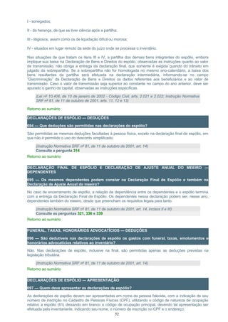 I - sonegados;
II - da herança, de que se tiver ciência após a partilha;
III - litigiosos, assim como os de liquidação difícil ou morosa;
IV - situados em lugar remoto da sede do juízo onde se processa o inventário.
Nas situações de que tratam os itens III e IV, a partilha dos demais bens integrantes do espólio, embora
implique sua baixa na Declaração de Bens e Direitos do espólio, observadas as instruções quanto ao valor
de transmissão, não obriga a entrega da declaração final, que somente é exigida quando do trânsito em
julgado da sobrepartilha. Se a sobrepartilha não for homologada no mesmo ano-calendário, a baixa dos
bens resultantes da partilha será efetuada na declaração intermediária, informando-se no campo
“Discriminação” da Declaração de Bens e Direitos os dados referentes aos beneficiários e ao valor de
transmissão. Caso o valor de transmissão seja superior ao constante no campo do ano anterior, deve ser
apurado o ganho de capital, observadas as instruções específicas.
(Lei nº 10.406, de 10 de janeiro de 2002 - Código Civil, arts. 2.021 e 2.022; Instrução Normativa
SRF nº 81, de 11 de outubro de 2001, arts. 11, 12 e 13)
Retorno ao sumário
DECLARAÇÕES DE ESPÓLIO — DEDUÇÕES
094 — Que deduções são permitidas nas declarações do espólio?
São permitidas as mesmas deduções facultadas à pessoa física, exceto na declaração final de espólio, em
que não é permitido o uso do desconto simplificado.
(Instrução Normativa SRF nº 81, de 11 de outubro de 2001, art. 14)
Consulte a pergunta 314
Retorno ao sumário
DECLARAÇÃO FINAL DE ESPÓLIO E DECLARAÇÃO DE AJUSTE ANUAL DO MEEIRO —
DEPENDENTES
095 — Os mesmos dependentes podem constar na Declaração Final de Espólio e também na
Declaração de Ajuste Anual do meeiro?
No caso de encerramento de espólio, a relação de dependência entre os dependentes e o espólio termina
com a entrega da Declaração Final de Espólio. Os dependentes nessa declaração podem ser, nesse ano,
dependentes também do meeiro, desde que preencham os requisitos legais para tanto.
(Instrução Normativa SRF nº 81, de 11 de outubro de 2001, art. 14, incisos II e III)
Consulte as perguntas 321, 336 e 339
Retorno ao sumário
FUNERAL, TAXAS, HONORÁRIOS ADVOCATÍCIOS — DEDUÇÕES
096 — São dedutíveis nas declarações de espólio os gastos com funeral, taxas, emolumentos e
honorários advocatícios relativos ao inventário?
Não. Nas declarações de espólio, inclusive na final, são permitidas apenas as deduções previstas na
legislação tributária.
(Instrução Normativa SRF nº 81, de 11 de outubro de 2001, art. 14)
Retorno ao sumário
DECLARAÇÕES DE ESPÓLIO — APRESENTAÇÃO
097 — Quem deve apresentar as declarações de espólio?
As declarações de espólio devem ser apresentadas em nome da pessoa falecida, com a indicação de seu
número de inscrição no Cadastro de Pessoas Físicas (CPF), utilizando o código de natureza de ocupação
relativo a espólio (81) deixando em branco o código de ocupação principal, devendo tal apresentação ser
efetuada pelo inventariante, indicando seu nome, o número de inscrição no CPF e o endereço.
52
 